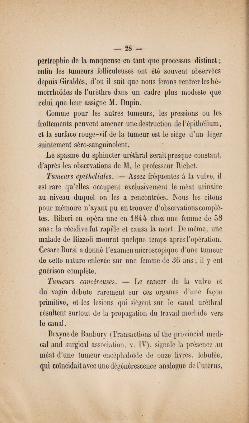 pertrophie de la muqueuse en tant que processus distinct ; enfin les tumeurs folliculeuses ont été souvent observées depuis Giraldès, d’où il suit que nous ferons rentrer les hé- morrhoïdes de l’urèthre dans un cadre plus modeste que celui que leur assigne M. Dupin. Gomme pour les autres tumeurs, les pressions ou les frottements peuvent amener une destruction de l’épithélium, et la surface rouge-vif de la tumeur est le siège d’un léger suintement séro-sanguinolent. Le spasme du sphincter uréthral serait presque constant, d’après les observations de M. le professeur Richet. Tumeurs épithéliales. — Assez fréquentes à la vulve, il est rare qu’elles occupent exclusivement le méat urinaire au niveau duquel on les a rencontrées. Nous les citons pour mémoire n’ayant pu en trouver d’observations complè¬ tes. Riberi en opéra une en 1844 chez une femme de 58 ans: la récidive fut rapide et causa la mort. Demême^ une malade de Rizzoli mourut quelque temps après l’opération. CesareBursi adonné l’examen microscopique d’une tumeur de cette nature enlevée sur une femme de 36 ans ; il y eut guérison complète. Tumeurs cancéreuses. — Le cancer de la vulve et du vagin débute rarement sur ces organes d’une façon primitive, et les lésions qui siègent sur le canal uréthral résultent surtout de la propagation du travail morbide vers le canal. Braynede Banbury (Transactions of the provincial medi¬ cal and surgical association, v. IV), signale la présence au méat d’une tumeur encéphaloïde de onze livres, lobulée, qui coïncidait avec une dégénérescence analogue de l’utérus. /