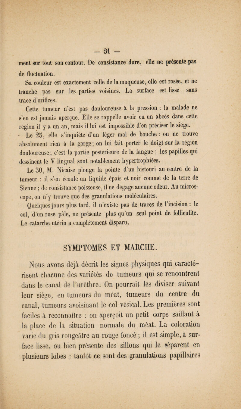 ment sur tout son contour. De consistance dure, elle ne présente pas de fluctuation. Sa couleur est exactement celle de la muqueuse, elle est rosée, et ne tranclie pas sur les parties voisines. La surface est lisse sans trace d’orifices. Cette tumeur n’est pas douloureuse à la pression : la malade ne s’en est jamais aperçue. Elle se rappelle avoir eu un abcès dans cette région il y a un an, mais il lui est impossible d’en préciser le siège. * Le 25, elle s’inquiète d’un léger mal de bouche : on ne trouve absolument rien à la gorge ; on lui fait porter le doigt sur la région douloureuse ; c’est la partie postérieure de la langue : les papilles qui dessinent le Y lingual sont notablement hypertrophiées. Le 30, M. Nicaise plonge la pointe d’un bistouri au centre de la tumeur : il s’en écoule un liquide épais et noir comme de la terre de Sienne ; de consistance poisseuse, il ne dégage aucune odeur. Au micros¬ cope, on n’y trouve que des granulations moléculaires. Quelques jours plus tard, il n’existe pas de traces de l’incision : le col, d’un rose pâle, ne présente plus qu’un seul poini de folliculite. Le catarrhe utérin a complètement disparu. SYMPTOMES ET MARCHE. Nous avons déjà décrit les signes physiques qui caracté¬ risent chacune des variétés de tumeurs qui se rencontrent dans le canal de Lurèthre. On pourrait les diviser suivant leur siège, en tumeurs du méat, tumeurs du centre du canal, tumeurs avoisinant le col vésical.Les premières sont faciles à reconnaître : on aperçoit un petit corps saillant à la place de la situation normale du méat. La coloration varie du gris rougeâtre au rouge foncé ; il est simple, à sur¬ face lisse, ou bien présente des sillons qui le séparent en plusieurs lobes : tantôt ce sont des granulations papillaires