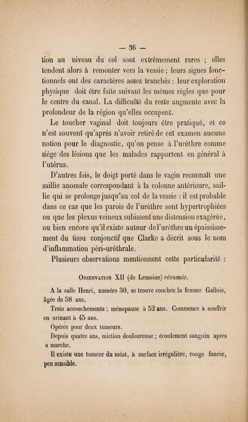 tion au niveau du col sont extrêmement rares ; elles tendent alors à remonter vers la vessie ; leurs signes fonc¬ tionnels ont des caractères assez tranchés: leur exploration physique doit être faite suivant les mêmes règles que pour le centre du canal. La difficulté du reste augmente avec la profondeur de la région qu’elles occupent. Le toucher vaginal doit toujours être pratiqué, et ce n’est souvent qu’après n’avoir retiré de cet examen aucune notion pour le diagnostic, qu’on pense à l’urèthre comme siège des lésions que les malades rapportent en général à l’utérus. D’autres fois, le doigt porté dans le vagin reconnaît une saillie anomale correspondant à la colonne antérieure, sail¬ lie qui se prolonge jusqu'au col de la vessie : il est probable dans ce cas que les parois de l’urèthre sont hypertrophiées ou que les plexus veineux subissent une distension exagérée, ou bien encore qu’il existe autour de T urèthre un épaississe¬ ment du tissu conjonctif que Clarke a décrit sous le nom d’inflammation péri-uréthrale. Plusieurs observations mentionnent cette particularité : Observation XII (de Lemoine) résumée. A la salle Henri, numéro 30, se trouve couchée.la femme Gallois, âgée de 58 ans. Trois accouchements ; ménopause à 52 ans. Commence à souffrir en urinant à 45 ans. Opérée pour deux tumeurs. Depuis quatre ans, miction douloureuse ; écoulement sanguin après a marche. Il existe une tumeur du méat, à surface irrégulière, rouge foncée, peu sensible.