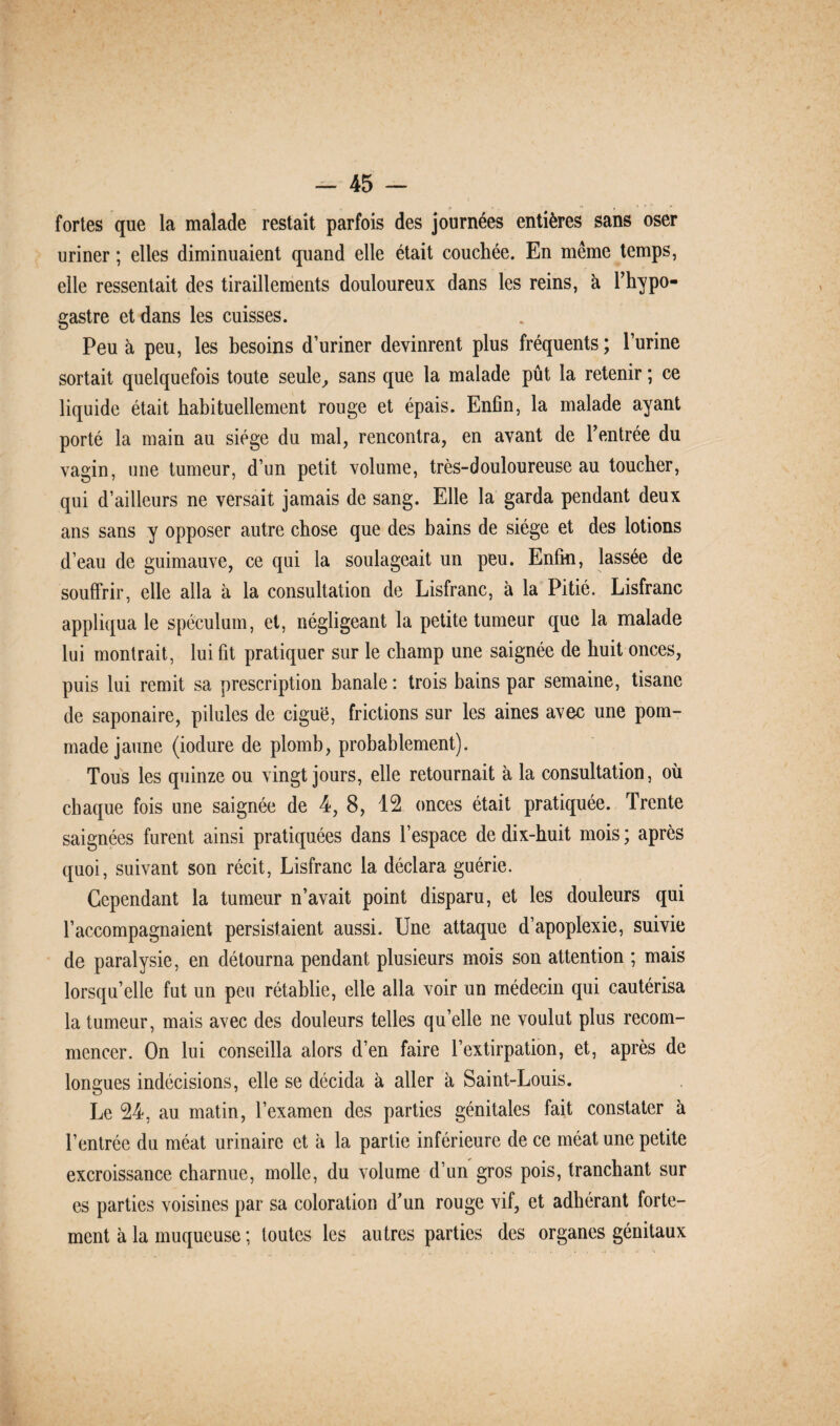 fortes que la malade restait parfois des journées entières sans oser uriner ; elles diminuaient quand elle était couchée. En même temps, elle ressentait des tiraillements douloureux dans les reins, à l’hypo- gastre et dans les cuisses. Peu à peu, les besoins d’uriner devinrent plus fréquents ; l’urine sortait quelquefois toute seule, sans que la malade pût la retenir ; ce liquide était habituellement rouge et épais. Enfin, la malade ayant porté la main au siège du mal, rencontra, en avant de l’entrée du vagin, une tumeur, d’un petit volume, très-douloureuse au toucher, qui d’ailleurs ne versait jamais de sang. Elle la garda pendant deux ans sans y opposer autre chose que des bains de siège et des lotions d’eau de guimauve, ce qui la soulageait un peu. Enfin, lassée de souffrir, elle alla à la consultation de Lisfranc, à la Pitié. Lisfranc appliqua le spéculum, et, négligeant la petite tumeur que la malade lui montrait, lui fit pratiquer sur le champ une saignée de huit onces, puis lui remit sa prescription banale : trois bains par semaine, tisane de saponaire, pilules de ciguë, frictions sur les aines avec une pom¬ made jaune (iodure de plomb, probablement). Tous les quinze ou vingt jours, elle retournait à la consultation, où chaque fois une saignée de 4, 8, 12 onces était pratiquée. Trente saignées furent ainsi pratiquées dans l’espace de dix-huit mois ; après quoi, suivant son récit, Lisfranc la déclara guérie. Cependant la tumeur n’avait point disparu, et les douleurs qui l’accompagnaient persistaient aussi. Une attaque d’apoplexie, suivie de paralysie, en détourna pendant plusieurs mois son attention ; mais lorsqu’elle fut un peu rétablie, elle alla voir un médecin qui cautérisa la tumeur, mais avec des douleurs telles qu’elle ne voulut plus recom¬ mencer. On lui conseilla alors d’en faire l’extirpation, et, après de longues indécisions, elle se décida à aller à Saint-Louis. Le 24, au matin, l’examen des parties génitales fait constater à l’entrée du méat urinaire et à la partie inférieure de ce méat une petite excroissance charnue, molle, du volume d’un gros pois, tranchant sur es parties voisines par sa coloration d’un rouge vif, et adhérant forte¬ ment à la muqueuse ; toutes les autres parties des organes génitaux