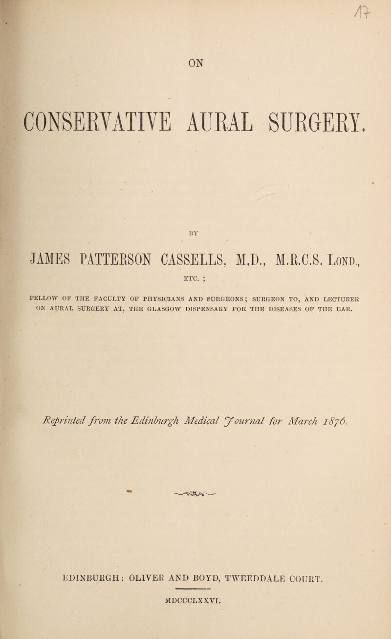 CONSERVATIVE AURAL SURGERY. BY JAMES PATTERSON CASSELLS, M.D., M.R.C.S, Lond., etc. ; FELLOW OF THE FACULTY OF PHYSICIANS AND SURGEONS ; SURGEON TO, AND LECTURER ON AURAL SURGERY AT, THE GLASGOW DISPENSARY FOR THE DISEASES OF THE EAR. Reprinted from the Edinburgh Medical Journal for March i8y6. EDINBURGH; OLIVER AND BOYD, TWEEDDALE COURT. MDCCCLXXVI.