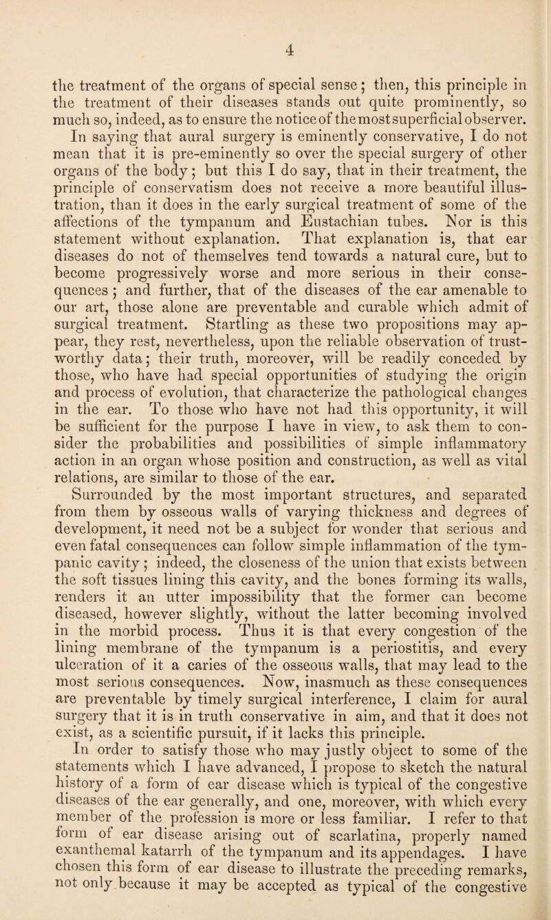 the treatment of the organs of special sense; then, this principle in the treatment of their diseases stands out quite prominently, so much so, indeed, as to ensure the notice of the most superficial observer. In saying that aural surgery is eminently conservative, I do not mean that it is pre-eminently so over the special surgery of other organs of the body; but this I do say, that in their treatment, the principle of conservatism does not receive a more beautiful illus¬ tration, than it does in the early surgical treatment of some of the affections of the tympanum and Eustachian tubes. IN or is this statement without explanation. That explanation is, that ear diseases do not of themselves tend towards a natural cure, but to become progressively worse and more serious in their conse¬ quences ; and further, that of the diseases of the ear amenable to our art, those alone are preventable and curable which admit of surgical treatment. Startling as these two propositions may ap¬ pear, they rest, nevertheless, upon the reliable observation of trust¬ worthy data; their truth, moreover, will be readily conceded by those, who have had special opportunities of studying the origin and process of evolution, that characterize the pathological changes in the ear. To those who have not had this opportunity, it will be sufficient for the purpose I have in view, to ask them to con¬ sider the probabilities and possibilities of simple inflammatory action in an organ whose position and construction, as well as vital relations, are similar to those of the ear. Surrounded by the most important structures, and separated from them by osseous walls of varying thickness and degrees of development, it need not be a subject for wonder that serious and even fatal consequences can follow simple inflammation of the tym¬ panic cavity ; indeed, the closeness of the union that exists between the soft tissues lining this cavity, and the bones forming its walls, renders it an utter impossibility that the former can become diseased, however slightly, without the latter becoming involved in the morbid process. Thus it is that every congestion of the lining membrane of the tympanum is a periostitis, and every ulceration of it a caries of the osseous walls, that may lead to the most serious consequences. Now, inasmuch as these consequences are preventable by timely surgical interference, I claim for aural surgery that it is in truth conservative in aim, and that it does not exist, as a scientific pursuit, if it lacks this principle. In order to satisfy those who may justly object to some of the statements which I have advanced, I propose to sketch the natural history of a form of ear disease which is typical of the congestive diseases of the ear generally, and one, moreover, with which every member of the profession is more or less familiar. I refer to that form of ear disease arising out of scarlatina, properly named exanthema! katarrh of the tympanum and its appendages. I have chosen this form of ear disease to illustrate the preceding remarks, not only because it may be accepted as typical of the congestive