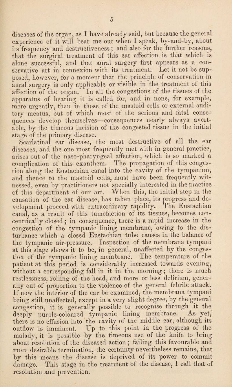 diseases of the organ, as I have already said, but because the general experience of it will bear me out when I speak, by-and-by, about its frequency and destructiveness; and also for the further reasons, that the surgical treatment of this ear affection is that which is alone successful, and that aural surgery first appears as a con¬ servative art in connexion with its treatment. Let it not be sup¬ posed, however, for a moment that the principle of conservation in aural surgery is only applicable or visible in the treatment of this affection of the organ. In all the congestions of the tissues of the apparatus of hearing it is called for, and in none, for example, more urgently, than in those of the mastoid cells or external audi¬ tory meatus, out of which most of the serious and fatal conse¬ quences develop themselves—consequences nearly always avert¬ able, by the timeous incision of the congested tissue in the initial stage of the primary disease. Scarlatinal ear disease, the most destructive of all the ear diseases, and the one most frequently met with in general practice, arises out of the naso-pharyngeal affection, which is so marked a complication of this exanthem. The propagation of this conges¬ tion along the Eustachian canal into the cavity of the tympanum, and thence to the mastoid cells, must have been frequently wit¬ nessed, even by practitioners not specially interested in the practice of this department of our art. When this, the initial step in the causation of the ear disease, has taken place, its progress and de¬ velopment proceed with extraordinary rapidity. The Eustachian canal, as a result of this tumefaction of its tissues, becomes con¬ centrically closed; in consequence, there is a rapid increase in the congestion of the tympanic lining membrane, owing to the dis¬ turbance which a closed Eustachian tube causes in the balance of the tympanic air-pressure. Inspection of the membrana tympani at this stage shows it to be, in general, unaffected by the conges¬ tion of the tympanic lining membrane. The temperature of the patient at this period is considerably increased towards evening, without a corresponding fall in it in the morning; there is much restlessness, rolling of the head, and more or less delirium, gener¬ ally out of proportion to the violence of the general febrile attack. If now the interior of the ear be examined, the membrana tympani being still unaffected, except in a very slight degree, by the general congestion, it is generally possible to recognise through it the deeply purple-coloured tympanic lining membrane. As yet, there is no effusion into the cavity of the middle ear, although its outflow is imminent. Up to this point in the progress of the malady, it is possible by the timeous use of the knife to bring about resolution of the diseased action ; failing this favourable and more desirable termination, the certainty nevertheless remains, that by this means the disease is deprived of its power to commit damage. This stage in the treatment of the disease, I call that of resolution and prevention.