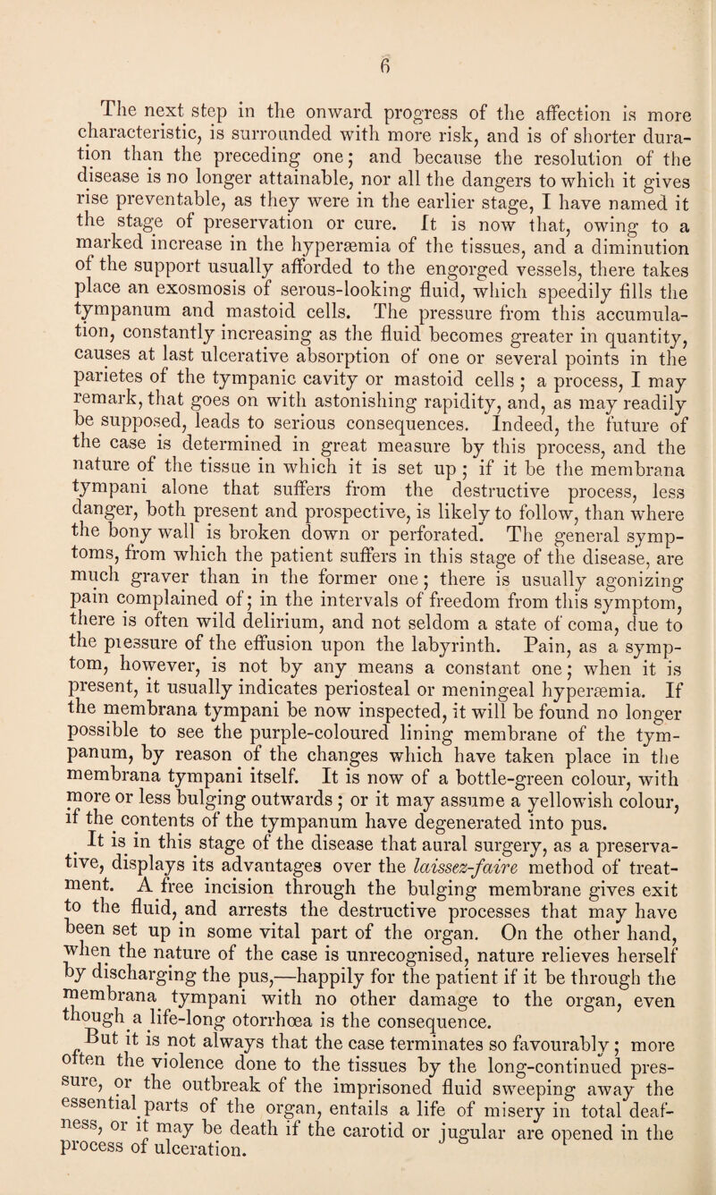 The next step in the onward progress of the affection is more characteristic, is surrounded with more risk, and is of shorter dura¬ tion than the preceding one; and because the resolution of the disease is no longer attainable, nor all the dangers to which it gives rise preventable, as they were in the earlier stage, I have named it the stage of preservation or cure. It is now that, owing to a marked increase in the hypersemia of the tissues, and a diminution of the support usually afforded to the engorged vessels, there takes place an exosmosis of serous-looking fluid, which speedily fills the tympanum and mastoid cells. The pressure from this accumula¬ tion, constantly increasing as the fluid becomes greater in quantity, causes at last ulcerative absorption of one or several points in the parietes of the tympanic cavity or mastoid cells ; a process, I may remark, that goes on with astonishing rapidity, and, as may readily be supposed, leads to serious consequences. Indeed, the future of the case is determined in great measure by this process, and the nature of the tissue in which it is set up ; if it be the membrana tympani alone that suffers from the destructive process, less danger, both present and prospective, is likely to follow, than where the bony wall is broken down or perforated. The general symp¬ toms, from which the patient suffers in this stage of the disease, are much graver than in the former one; there is usually agonizing pain complained of; in the intervals of freedom from this symptom, there is often wild delirium, and not seldom a state of coma, due to the piessure of the effusion upon the labyrinth. Pain, as a symp¬ tom, however, is not by any means a constant one; when it is present, it usually indicates periosteal or meningeal hypersemia. If the membrana tympani be now inspected, it will be found no longer possible to see the purple-coloured lining membrane of the tym¬ panum, by reason of the changes which have taken place in the membrana tympani itself. It is now of a bottle-green colour, with more or less bulging outwards ; or it may assume a yellowish colour, if the contents of the tympanum have degenerated into pus. It is in this stage of the disease that aural surgery, as a preserva¬ tive, displays its advantages over the laissez-faire method of treat¬ ment. A free incision through the bulging membrane gives exit to the fluid, and arrests the destructive processes that may have been set up in some vital part of the organ. On the other hand, when the nature of the case is unrecognised, nature relieves herself by discharging the pus,—happily for the patient if it be through the membrana. tympani with no other damage to the organ, even though.a life-long otorrhoea is the consequence. But it is not always that the case terminates so favourably; more o ten the violence done to the tissues by the long-continued pres- suie, or the outbreak of the imprisoned fluid sweeping away the essential, parts of the organ, entails a life of misery in total deaf¬ ness, 01 it may be death if the carotid or jugular are opened in the process of ulceration. 1