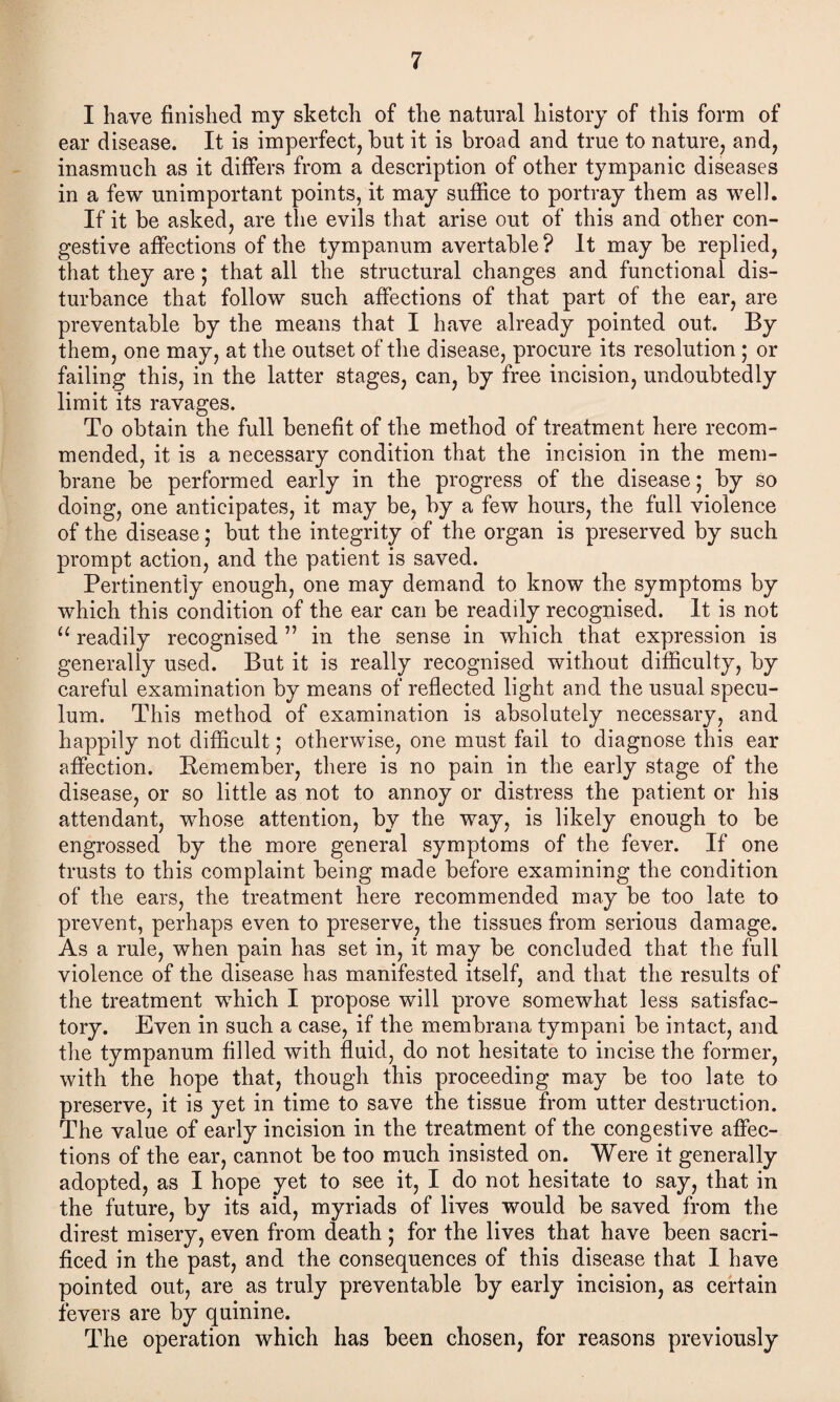 I have finished my sketch of the natural history of this form of ear disease. It is imperfect, but it is broad and true to nature, and, inasmuch as it differs from a description of other tympanic diseases in a few unimportant points, it may suffice to portray them as well. If it be asked, are the evils that arise out of this and other con¬ gestive affections of the tympanum avertable ? It may be replied, that they are; that all the structural changes and functional dis¬ turbance that follow such affections of that part of the ear, are preventable by the means that I have already pointed out. By them, one may, at the outset of the disease, procure its resolution ; or failing this, in the latter stages, can, by free incision, undoubtedly limit its ravages. To obtain the full benefit of the method of treatment here recom¬ mended, it is a necessary condition that the incision in the mem¬ brane be performed early in the progress of the disease; by so doing, one anticipates, it may be, by a few hours, the full violence of the disease; but the integrity of the organ is preserved by such prompt action, and the patient is saved. Pertinently enough, one may demand to know the symptoms by which this condition of the ear can be readily recognised. It is not “ readily recognised ” in the sense in which that expression is generally used. But it is really recognised without difficulty, by careful examination by means of reflected light and the usual specu¬ lum. This method of examination is absolutely necessary, and happily not difficult; otherwise, one must fail to diagnose this ear affection. Remember, there is no pain in the early stage of the disease, or so little as not to annoy or distress the patient or his attendant, whose attention, by the way, is likely enough to be engrossed by the more general symptoms of the fever. If one trusts to this complaint being made before examining the condition of the ears, the treatment here recommended may be too late to prevent, perhaps even to preserve, the tissues from serious damage. As a rule, when pain has set in, it may be concluded that the full violence of the disease has manifested itself, and that the results of the treatment which I propose will prove somewhat less satisfac¬ tory. Even in such a case, if the membrana tympani be intact, and the tympanum filled with fluid, do not hesitate to incise the former, with the hope that, though this proceeding may be too late to preserve, it is yet in time to save the tissue from utter destruction. The value of early incision in the treatment of the congestive affec¬ tions of the ear, cannot be too much insisted on. Were it generally adopted, as I hope yet to see it, I do not hesitate to say, that in the future, by its aid, myriads of lives would be saved from the direst misery, even from death ; for the lives that have been sacri¬ ficed in the past, and the consequences of this disease that I have pointed out, are as truly preventable by early incision, as certain fevers are by quinine. The operation which has been chosen, for reasons previously