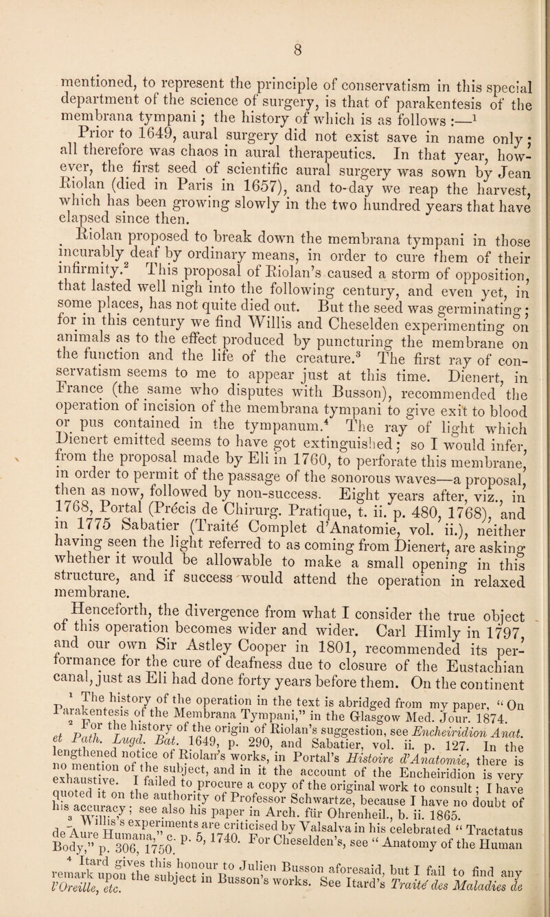 mentioned, to lepresent the principle of conservatism in this special department of the science of surgery, is that of parakentesis of the membrana tympani; the history of which is as follows :_1 Prior to 1649, aural surgery did not exist save in name only • all therefore was chaos in aural therapeutics. In that year, how¬ ever, the first seed of scientific aural surgery was sown by Jean Piolan (died in Paris in 1657), and to-day we reap the harvest, which has been growing slowly in the two hundred years that have elapsed since then. . l^i°lan proposed to break down the membrana tympani in those incurably^deaf by ordinary means, in order to cure them of their lnfiimity. 1 his proposal of Piolan’s caused a storm of opposition, that lasted well nigh into the following century, and even yet, in some places, has not quite died out. But the seed was germinating • foi in this century we find Willis and Cheselden experimenting on animals as to the effect produced by puncturing the membrane on the function and the life of the creature.3 The first ray of con¬ servatism seems to me to appear just at this time. Dienert, in Fiance (the same who disputes with Busson), recommended the operation of incision of the membrana tympani to give exit to blood op pus contained in the tympanum.4 The ray of light which Dienert emitted seems to have got extinguished: so I would infer fiom the pioposal made by Eli in 1760, to perforate this membrane, m order to permit of the passage of the sonorous waves—a proposal, then as now, followed by non-success. Eight years after, viz in 1761l^°rFbPrfeis de P»“ique. t. iJp. 480, 1768),’’and m 1775 babatier (Traite Complet d’Anatomie, vol. ii.), neither having seen the light referred to as coming from Dienert, are asking whether it would be allowable to make a small opening in this stiuctuie, and if success would attend the operation in relaxed membrane. Henceforth, the divergence from what I consider the true object of this operation becomes wider and wider. Carl Himly in 1797 and our own Sir Astley Cooper in 1801, recommended its per¬ formance for the cure of deafness due to closure of the Eustachian canal, just as Eli had done forty years before them. On the continent 1 The history of the operation in the text is abridged from my paper, “ On Parakentesis of the Membrana Tympani,” in the Glasgow Med. Jour.1874. et Pa?hr Q°riginonnRi0la,n^ su^esti0n’ see Encheiridion Anat. et Bath, Lugd Bat 1649, p. 290, and Sabatier, vol. ii. p. 127. In the no^T. n?me 0f»10^ forks, in Portal’s Histone d’Anatomie, there is exhiusHv? °T f'V;jbJect’ andm the account of the Encheiridion is very exnaustive. 1 failed to procure a copy of the original work to consult • I have K “ h° of Profes/of Schwartz! because I have „o ioht of a wur 7 ’ ^ 0 hls PaPer m Arch- bir Ohrenheil., b. ii. 1865. deAureHmmna” e V,a'sa!va in his celebrated “ Tractates Body,” p. 306, 1750 P ' For Cheselden s, see “ Anatomy of the Human Itaid gives this honour to Julien Bussnn Unf t r u + .c a fixthe subject in Busson’s s;e itS nJJt mILTI