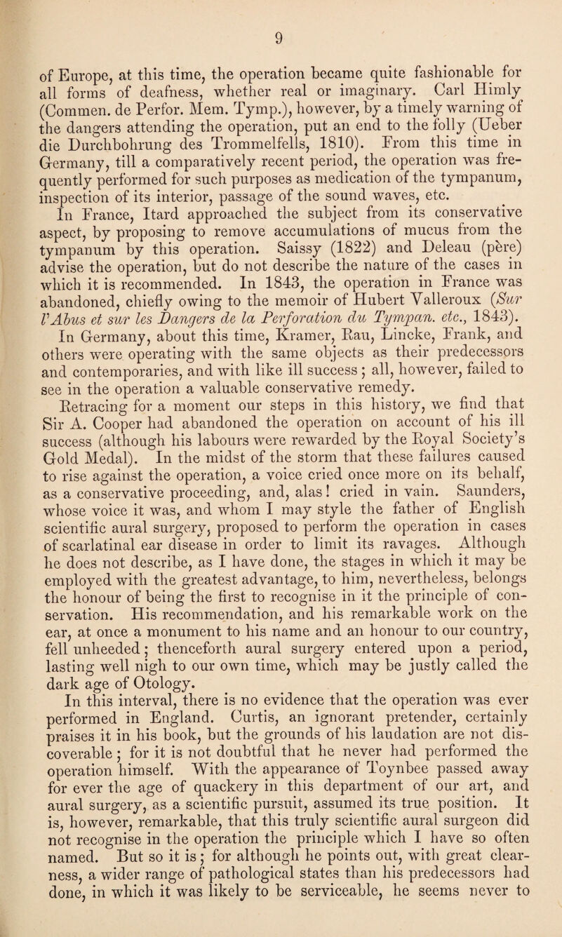 of Europe, at this time, the operation became quite fashionable for all forms of deafness, whether real or imaginary. Carl Himly (Commen. de Perfor. Mem. Tymp.), however, by a timely warning of the dangers attending the operation, put an end to the folly (Ueber die Durchbohrung des Trommelfells, 1810). From this time in Germany, till a comparatively recent period, the operation was fre¬ quently performed for such purposes as medication of the tympanum, inspection of its interior, passage of the sound waves, etc. In France, Itard approached the subject from its conservative aspect, by proposing to remove accumulations of mucus from the tympanum by this operation. Saissy (1822) and Deleau (pere) advise the operation, bnt do not describe the nature of the cases in which it is recommended. In 1843, the operation in France was abandoned, chiefly owing to the memoir of Hubert Valleroux (Sur VAbus et sur Us Dangers de la Perforation du Tympan. etc., 1843). In Germany, about this time, Kramer, Eau, Lincke, Frank, and others were operating with the same objects as their predecessors and contemporaries, and with like ill success ; all, however, failed to see in the operation a valuable conservative remedy. Eetracing for a moment our steps in this history, we find that Sir A. Cooper had abandoned the operation on account of his ill success (although his labours were rewarded by the Boyal Society’s Gold Medal). In the midst of the storm that these failures caused to rise against the operation, a voice cried once more on its behalf, as a conservative proceeding, and, alas! cried in vain. Saunders, whose voice it was, and whom I may style the father of English scientific aural surgery, proposed to perform the operation in cases of scarlatinal ear disease in order to limit its ravages. Although he does not describe, as I have done, the stages in which it may be employed with the greatest advantage, to him, nevertheless, belongs the honour of being the first to recognise in it the principle of con¬ servation. His recommendation, and his remarkable work on the ear, at once a monument to his name and an honour to our country, fell unheeded; thenceforth aural surgery entered upon a period, lasting well nigh to onr own time, which may be justly called the dark age of Otology. In this interval, there is no evidence that the operation was ever performed in England. Curtis, an ignorant pretender, certainly praises it in his book, but the grounds of his laudation are not dis¬ coverable ; for it is not doubtful that he never had performed the operation himself. With the appearance of Toynbee passed away for ever the age of quackery in this department of our art, and aural surgery, as a scientific pursuit, assumed its true position. It is, however, remarkable, that this truly scientific aural surgeon did not recognise in the operation the principle which I have so often named. But so it is; for although he points out, wflth great clear¬ ness, a wider range of pathological states than his predecessors had done, in which it was likely to be serviceable, he seems never to