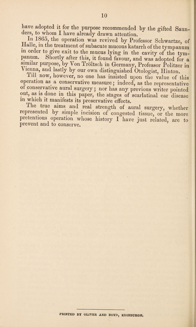 have adopted it for the purpose recommended by the gifted Saun¬ ders, to whom I have already drawn attention. 1865, the operation was revived by Professor Schwartze, of . ■ the treatment of subacute mucous katarrh of the tympanum in 01 dei to give exit to the mucus lying in the cavity of the tym¬ panum. Shortly after this, it found favour, and was adopted for a similar purpose, by Yon Troltsch in Germany, Professor Politzer in Vienna, and lastly by our own distinguished Otologist, Hinton. Tib now, however, no one has insisted upon the value of this opeiation as. a conservative measure; indeed, as the representative of conservative aural, surgery; nor has any previous writer pointed out, as is done in this paper, the stages of scarlatinal ear disease m which it manifests its preservative effects. llie tiue aims and real strength of aural surgery, whether repiesented by simple incision of congested tissue, or the more pretentious operation whose history I have just related, are to prevent and to conserve. PRINTED BY OLIVER AND BOYD, EDINBURGH.