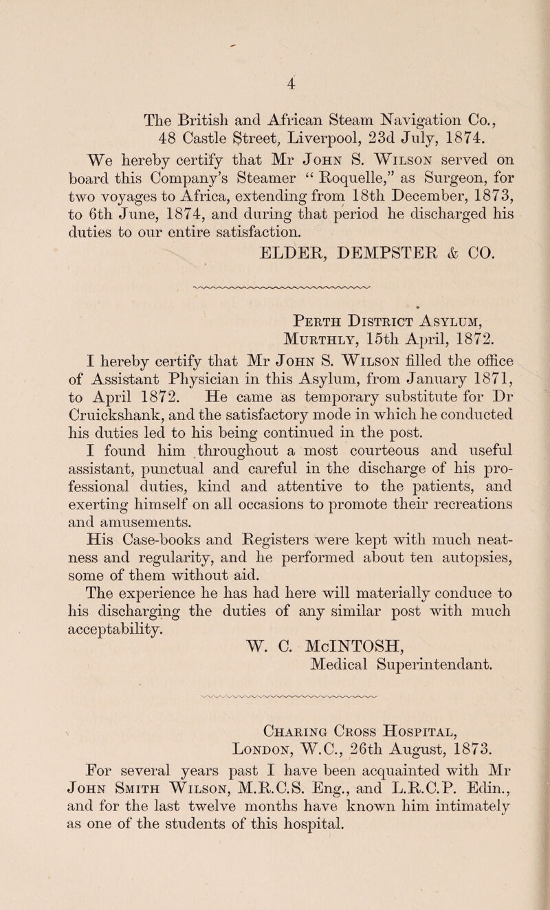 Tlie British and African Steam Navigation Co., 48 Castle Street, Liverpool, 23d July, 1874. We hereby certify that Mr John S. Wilson served on board this Company’s Steamer “ Roquelle,” as Surgeon, for two voyages to Africa, extending from 18th December, 1873, to 6th June, 1874, and during that period he discharged his duties to our entire satisfaction. ELDEB, DEMPSTER & CO. Perth District Asylum, Murthly, 15th April, 1872. I hereby certify that Mr John S. Wilson filled the office of Assistant Physician in this Asylum, from January 1871, to April 1872. He came as temporary substitute for Dr Cruickshank, and the satisfactory mode in which he conducted his duties led to his being continued in the post. I found him throughout a most courteous and useful assistant, punctual and careful in the discharge of his pro¬ fessional duties, kind and attentive to the patients, and exerting himself on all occasions to promote their recreations and amusements. His Case-books and Registers were kept with much neat¬ ness and regularity, and he performed about ten autopsies, some of them without aid. The experience he has had here will materially conduce to his discharging the duties of any similar post with much acceptability. w. c. McIntosh, Medical Superintendant. Charing Cross Hospital, London, W.C., 26th August, 1873. For several years past I have been acquainted with Mr John Smith Wilson, M.R.C.S. Eng., and L.R.C.P. Edin., and for the last twelve months have known him intimately as one of the students of this hospital.