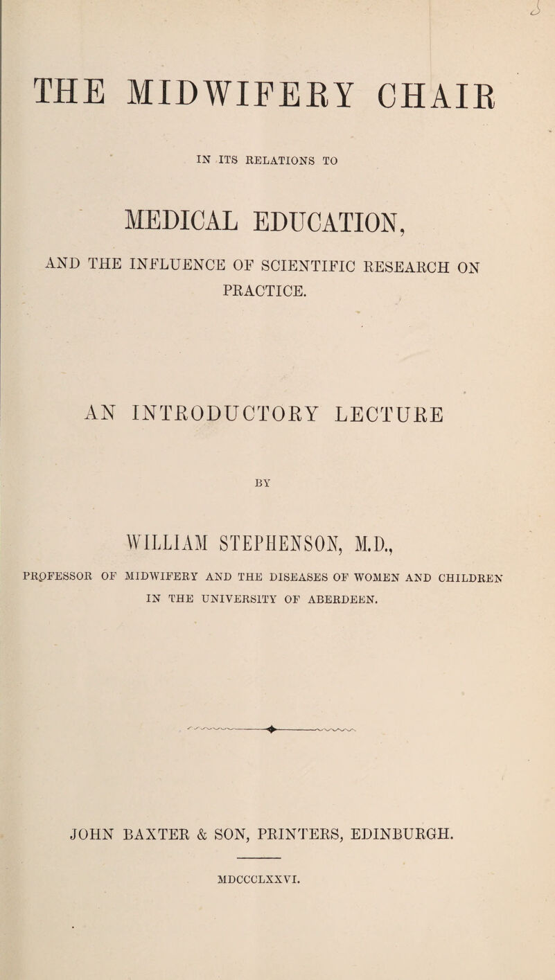 THE MIDWIFERY CHAIR IN ITS RELATIONS TO MEDICAL EDUCATION, AND THE INFLUENCE OF SCIENTIFIC RESEARCH ON PRACTICE. AN INTRODUCTORY LECTURE BY WILLIAM STEPHENSON, M.D., PRPFESSOR OF MIDWIFERY AND THE DISEASES OF WOMEN AND CHILDREN IN THE UNIVERSITY OF ABERDEEN. JOHN BAXTER & SON, PRINTERS, EDINBURGH. MDCCCLXXVI.