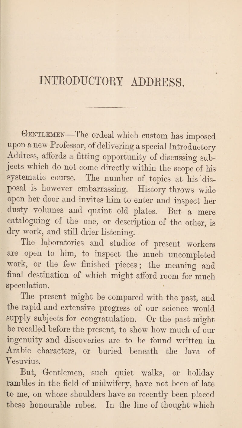 INTRODUCTORY ADDRESS. Gentlemen—The ordeal which custom has imposed upon a new Professor, of delivering a special Introductory Address, affords a fitting opportunity of discussing sub¬ jects which do not come directly within the scope of his systematic course. The number of topics at his dis¬ posal is however embarrassing. History throws wide open her door and invites him to enter and inspect her dusty volumes and quaint old plates. But a mere cataloguing of the one, or description of the other, is dry work, and still drier listening. The laboratories and studios of present workers are open to him, to inspect the much uncompleted work, or the few finished pieces; the meaning and final destination of which might afford room for much speculation. The present might be compared with the past, and the rapid and extensive progress of our science would supply subjects for congratulation. Or the past might be recalled before the present, to show how much of our ingenuity and discoveries are to be found written in Arabic characters, or buried beneath the lava of Vesuvius. But, Gentlemen, such quiet walks, or holiday rambles in the field of midwifery, have not been of late to me, on whose shoulders have so recently been placed these honourable robes. In the line of thought which