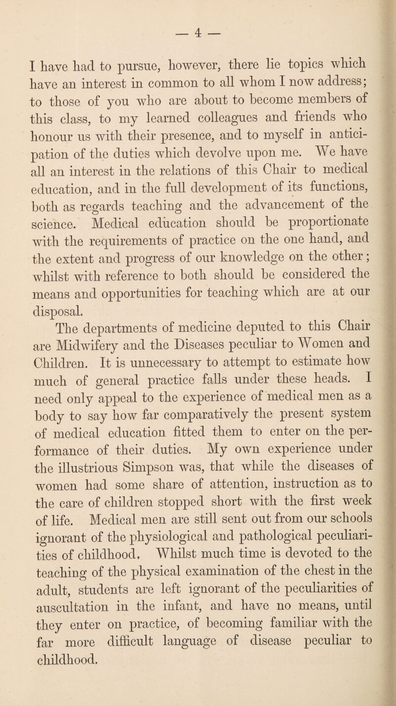 I have had to pursue, however, there lie topics which have an interest in common to all whom I now address; to those of you who are about to become members of this class, to my learned colleagues and friends who honour us with their presence, and to myself in antici¬ pation of the duties which devolve upon me. We have all an interest in the relations of this Chair to medical education, and in the full development of its functions, both as regards teaching and the advancement of the science. Medical education should be proportionate with the requirements of practice on the one hand, and the extent and progress of our knowledge on the other; whilst with reference to both should be considered the means and opportunities for teaching which are at our disposal. The departments of medicine deputed to this Chair are Midwifery and the Diseases peculiar to Women and Children. It is unnecessary to attempt to estimate how much of general practice falls under these heads. I need only appeal to the experience of medical men as a body to say how far comparatively the present system of medical education fitted them to enter on the per¬ formance of their duties. My own experience under the illustrious Simpson was, that while the diseases of women had some share of attention, instruction as to the care of children stopped short with the first week of life. Medical men are still sent out from our schools ignorant of the physiological and pathological peculiari¬ ties of childhood. Whilst much time is devoted to the teaching of the physical examination of the chest in the adult, students are left ignorant of the peculiarities of auscultation in the infant, and have no means, until they enter on practice, of becoming familiar with the far more difficult language of disease peculiar to childhood.