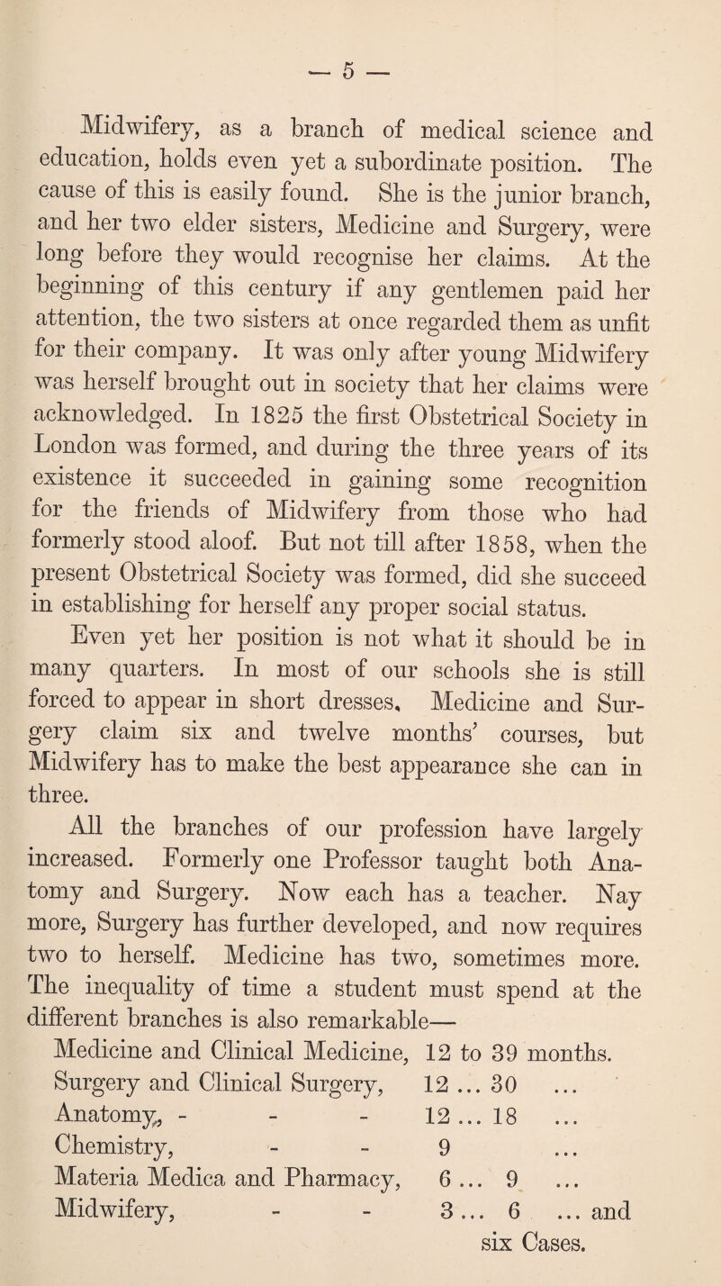 Midwifery, as a branch of medical science and education, holds even yet a subordinate position. The cause of this is easily found. She is the junior branch, and her two elder sisters, Medicine and Surgery, were long before they would recognise her claims. At the beginning of this century if any gentlemen paid her attention, the two sisters at once regarded them as unfit for their company. It was only after young Midwifery was herself brought out in society that her claims were acknowledged. In 1825 the first Obstetrical Society in London was formed, and during the three years of its existence it succeeded in gaining some recognition for the friends of Midwifery from those who had formerly stood aloof. But not till after 1858, when the present Obstetrical Society was formed, did she succeed in establishing for herself any proper social status. Even yet her position is not what it should be in many quarters. In most of our schools she is still forced to appear in short dresses. Medicine and Sur¬ gery claim six and twelve months’ courses, but Midwifery has to make the best appearance she can in three. All the branches of our profession have largely increased. Formerly one Professor taught both Ana¬ tomy and Surgery. Now each has a teacher. Nay more, Surgery has further developed, and now requires two to herself. Medicine has two, sometimes more. The inequality of time a student must spend at the different branches is also remarkable— Medicine and Clinical Medicine, 12 to 39 months. Surgery and Clinical Surgery, 12 ... 30 ... Anatomy, - 12 ... 18 ... Chemistry, 9 C 0 • Materia Medica and Pharmacy, 6 ... 9 ... Midwifery, 3 ... 6 ... and six Cases.