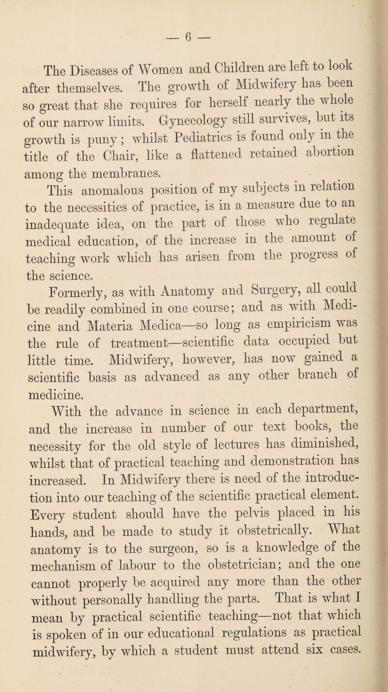 The Diseases of Women and Children are left to look after themselves. The growth of Midwifery has been so great that she requires for herself nearly the whole of our narrow limits. Gynecology still survives, but its growth is puny ; whilst Pediatrics is found only in the title of the Chair, like a flattened retained abortion among the membranes. This anomalous position of my subjects in relation to the necessities of practice, is in a measure due to an inadequate idea, on the part of those who regulate medical education, of the increase in the amount of teaching work which has arisen from the progress of the science. Formerly, as with Anatomy and Surgery, all could be readily combined in one course; and as with Medi¬ cine and Materia Medica—so long as empiricism was the rule of treatment—scientific data occupied but little time. Midwifery, however, has now gained a scientific basis as advanced as any other branch of medicine. With the advance in science in each department, and the increase in number of our text books, the necessity for the old style of lectures has diminished, whilst that of practical teaching and demonstration has increased. In Midwifery there is need of the introduc¬ tion into our teaching of the scientific practical element. Every student should have the pelvis placed in his hands, and be made to study it obstetrically. What anatomy is to the surgeon, so is a knowledge of the mechanism of labour to the obstetrician; and the one cannot properly be acquired any more than the other without personally handling the parts. That is what I mean by practical scientific teaching—not that which is spoken of in our educational regulations as practical midwifery, by which a student must attend six cases.