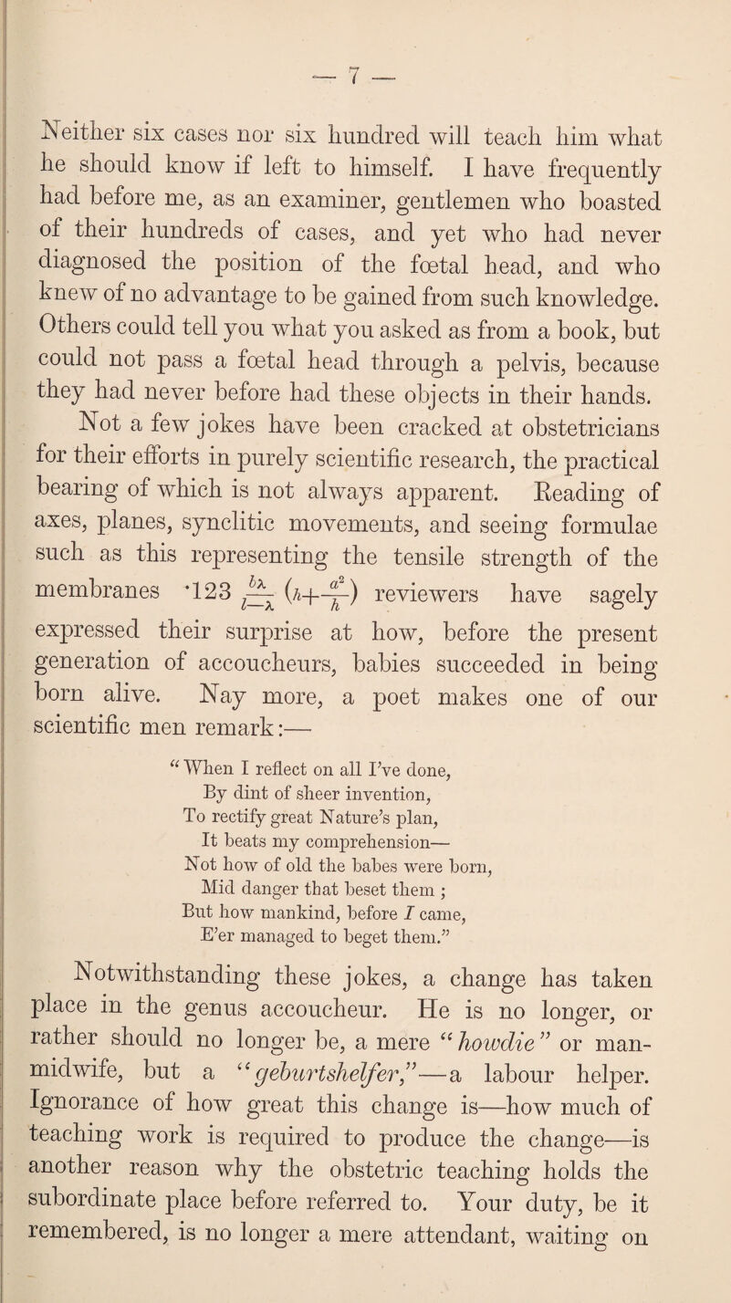 Neither six cases nor six hundred will teach him what he should know if left to himself. I have frequently had before me, as an examiner, gentlemen who boasted of their hundreds of cases, and yet who had never diagnosed the position of the foetal head, and who knew of no advantage to be gained from such knowledge. Others could tell you what you asked as from a book, but could not pass a foetal head through a pelvis, because they had never before had these objects in their hands. Not a few jokes have been cracked at obstetricians for their efforts in purely scientific research, the practical bearing of which is not always apparent. Eeading of axes, planes, synclitic movements, and seeing formulae such as this representing the tensile strength of the membranes *123 ^ (n—y~) reviewers have sagely expressed their surprise at how, before the present generation of accoucheurs, babies succeeded in being born alive. Nay more, a poet makes one of our scientific men remark:—- “ When I reflect on all I;ve done, By dint of sheer invention, To rectify great Nature’s plan, It beats my comprehension— Not how of old the babes were born, Mid danger that beset them ; But how mankind, before I came, E’er managed to beget them.” ; Notwithstanding these jokes, a change has taken place in the genus accoucheur. He is no longer, or rather should no longer be, a mere “ liowdie ” or man- midwife, but a “ geburtshelfer”—a labour helper. Ignorance of how great this change is—how much of teaching work is required to produce the change—is another reason why the obstetric teaching holds the subordinate place before referred to. Your duty, be it remembered, is no longer a mere attendant, waiting on