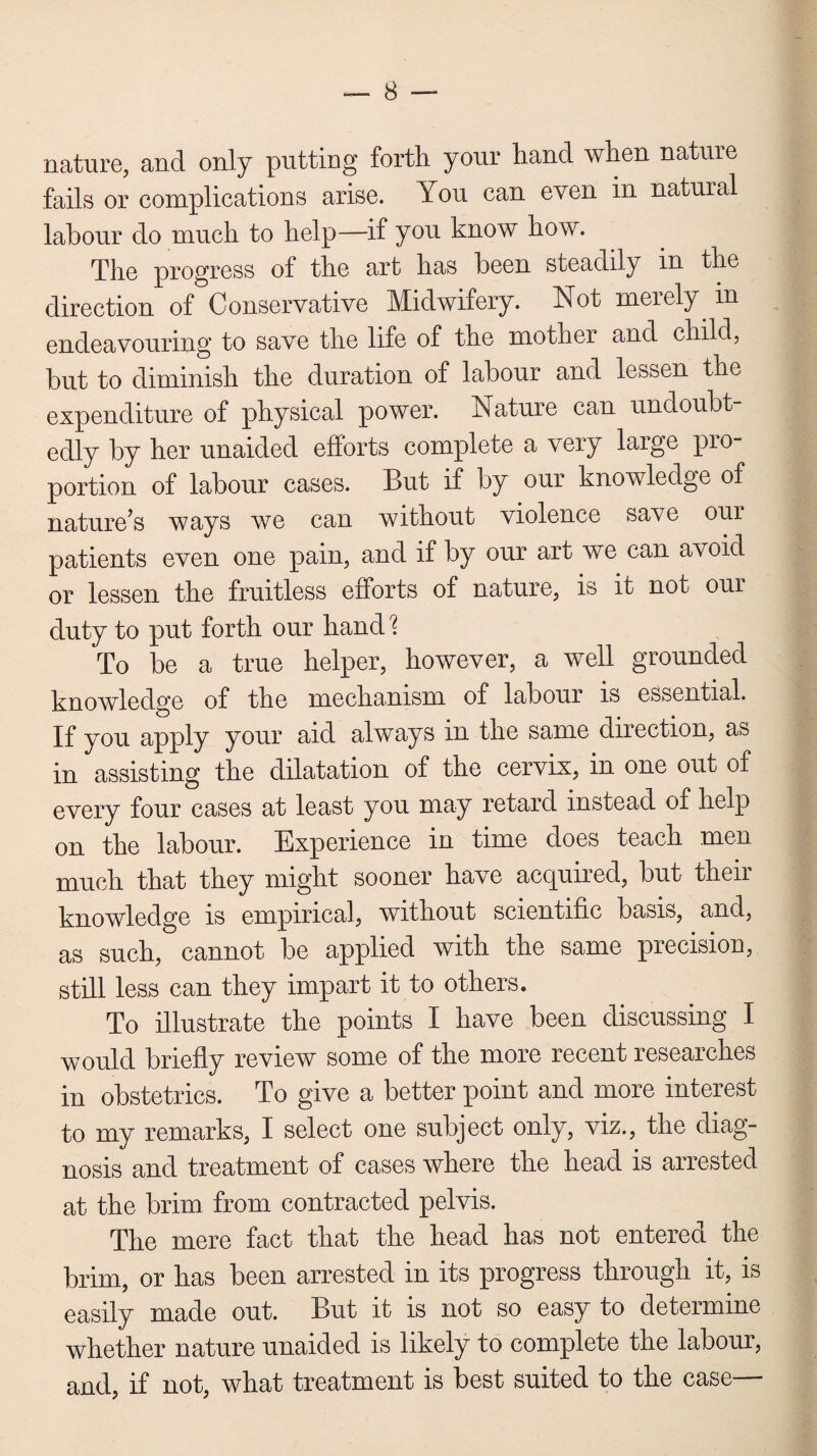 nature, and only putting forth your hand when nature fails or complications arise. You can even in natural labour do much to help—if you know how. The progress of the art has been steadily m the direction of Conservative Midwifery. Not merely, in endeavouring to save the life of the mother and child, but to diminish the duration of labour and lessen the expenditure of physical power. Nature can undoubt¬ edly by her unaided efforts complete a very large pro¬ portion of labour cases. But if by our knowledge of nature’s ways we can without violence save our patients even one pain, and if by our art we can avoid or lessen the fruitless efforts of nature, is it not our duty to put forth our hand? To be a true helper, however, a well grounded knowledge of the mechanism of labour is essential. If you apply your aid always in the same direction, as in assisting the dilatation of the cervix, in one out of every four cases at least you may retard instead of help on the labour. Experience in time does teach men much that they might sooner have acquired, but their knowledge is empirical, without scientific basis, and, as such, cannot be applied with the same precision, still less can they impart it to others. To illustrate the points I have been discussing I would briefly review some of the more recent researches in obstetrics. To give a better point and more interest to my remarks, I select one subject only, viz., the diag¬ nosis and treatment of cases where the head is arrested at the brim from contracted pelvis. The mere fact that the head has not entered the brim, or has been arrested in its progress through it, is easily made out. But it is not so easy to determine whether nature unaided is likely to complete the labour, and, if not, what treatment is best suited to the case—