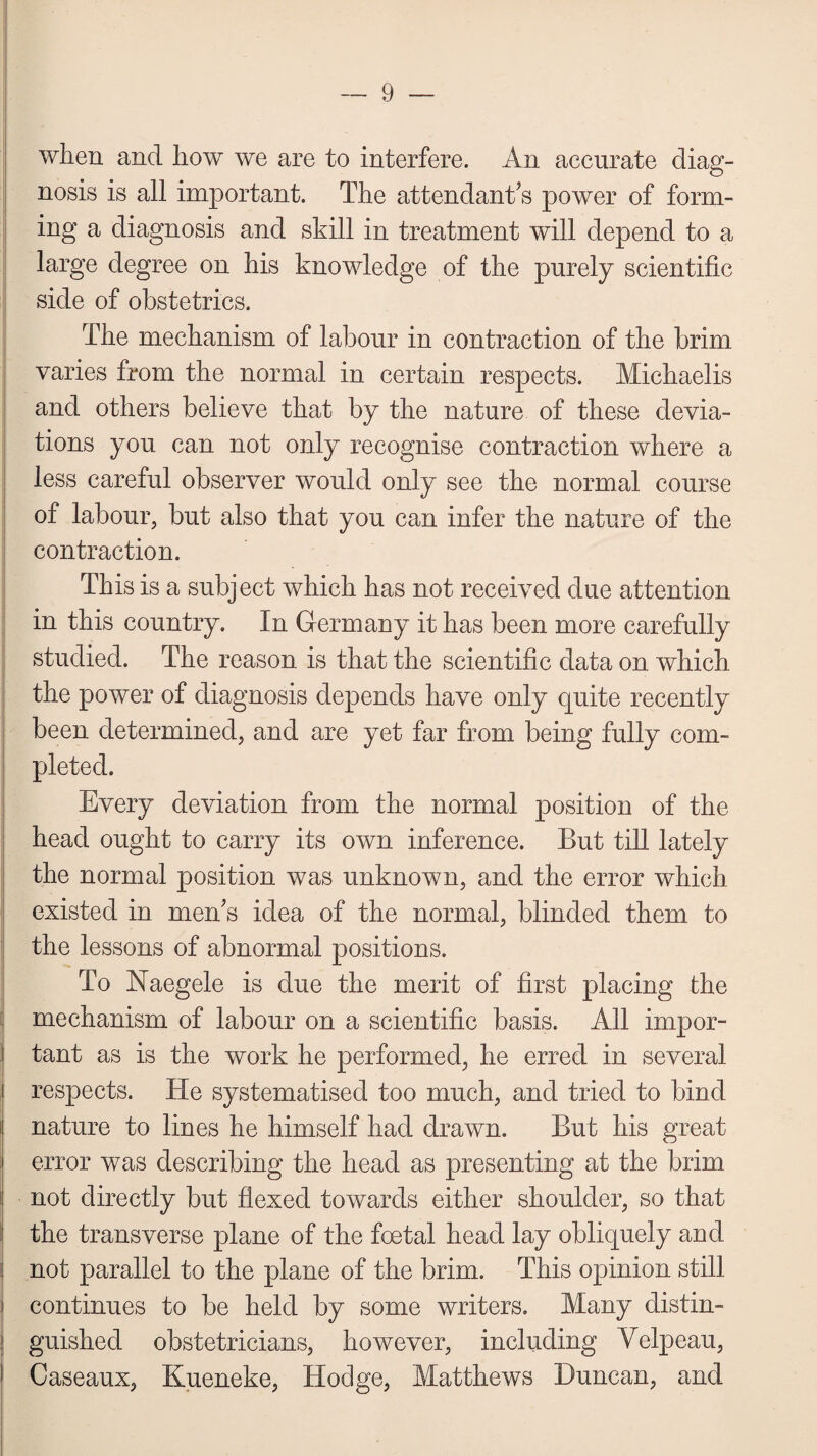 when and how we are to interfere. An accurate diag¬ nosis is all important. The attendant’s power of form¬ ing a diagnosis and skill in treatment will depend to a large degree on his knowledge of the purely scientific side of obstetrics. The mechanism of labour in contraction of the brim varies from the normal in certain respects. Michaelis and others believe that by the nature of these devia¬ tions you can not only recognise contraction where a less careful observer would only see the normal course of labour, but also that you can infer the nature of the contraction. This is a subject which has not received due attention in this country. In Germany it has been more carefully studied. The reason is that the scientific data on which the power of diagnosis depends have only quite recently been determined, and are yet far from being fully com¬ pleted. Every deviation from the normal position of the head ought to carry its own inference. But till lately the normal position was unknown, and the error which existed in men’s idea of the normal, blinded them to the lessons of abnormal positions. To Naegele is due the merit of first placing the mechanism of labour on a scientific basis. All impor¬ tant as is the work he performed, he erred in several i respects. He systematised too much, and tried to bind i nature to lines he himself had drawn. But his great j error was describing the head as presenting at the brim not directly but flexed towards either shoulder, so that the transverse plane of the foetal head lay obliquely and not parallel to the plane of the brim. This opinion still continues to be held by some writers. Many distin¬ guished obstetricians, however, including Velpeau, Caseaux, Kueneke, Hodge, Matthews Duncan, and