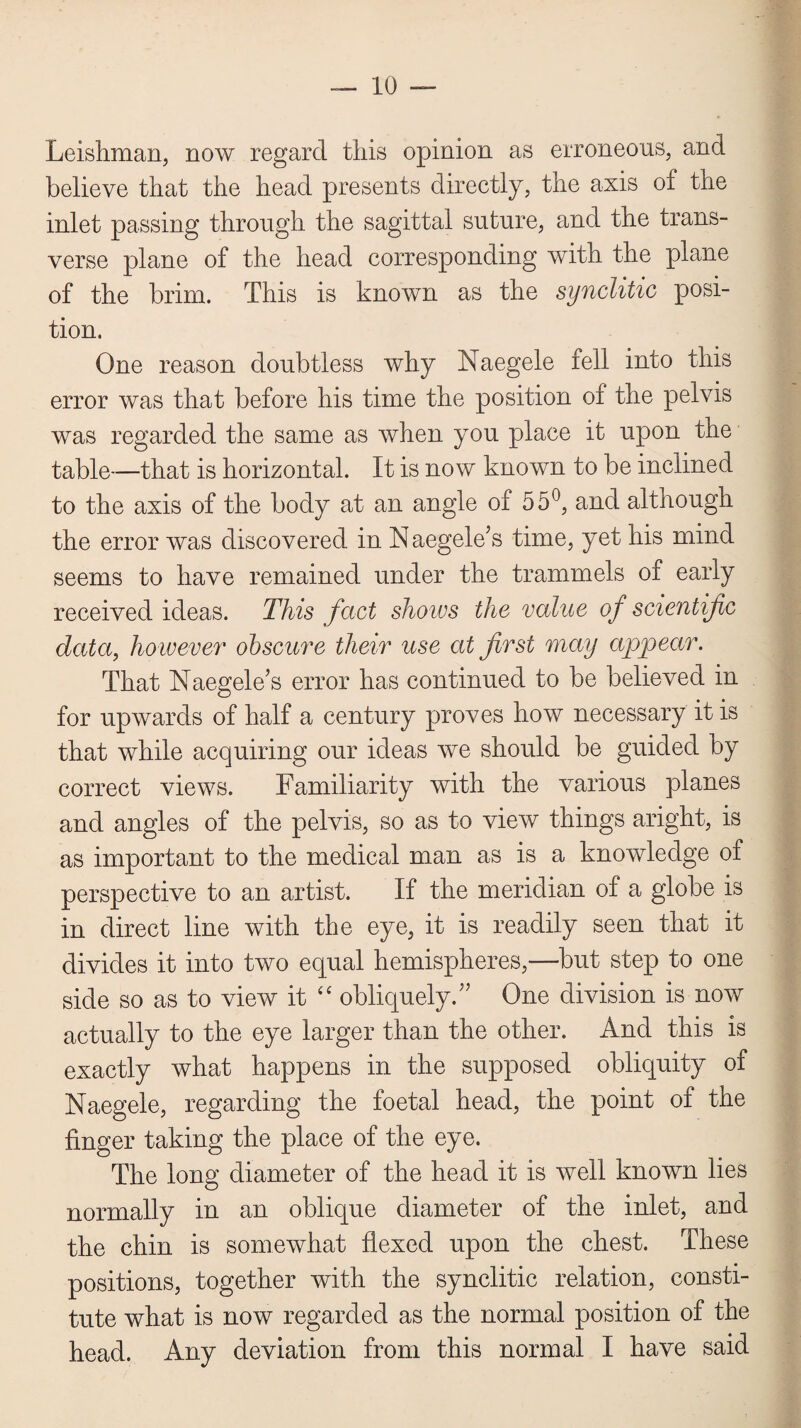 Leishman, now regard this opinion as erroneous, and believe that the head presents directly, the axis of the inlet passing through the sagittal suture, and the trans¬ verse plane of the head corresponding with the plane of the brim. This is known as the synclitic posi¬ tion. One reason doubtless why Naegele fell into this error was that before his time the position of the pelvis was regarded the same as when you place it upon the table—that is horizontal. It is now known to be inclined to the axis of the body at an angle of 55°, and although the error was discovered in Naegele’s time, yet his mind seems to have remained under the trammels of early received ideas. This fact shows the value of scientific data, however obscure their use at first may appear. That Naegele’s error has continued to be believed in for upwards of half a century proves how necessary it is that while acquiring our ideas we should be guided by correct views. Familiarity with the various planes and angles of the pelvis, so as to view things aright, is as important to the medical man as is a knowledge of perspective to an artist. If the meridian of a globe is in direct line with the eye, it is readily seen that it divides it into two equal hemispheres,—but step to one side so as to view it “ obliquely.” One division is now actually to the eye larger than the other. And this is exactly what happens in the supposed obliquity of Naegele, regarding the foetal head, the point of the finger taking the place of the eye. The long diameter of the head it is well known lies normally in an oblique diameter of the inlet, and the chin is somewhat flexed upon the chest. These positions, together with the synclitic relation, consti¬ tute what is now regarded as the normal position of the head. Any deviation from this normal I have said
