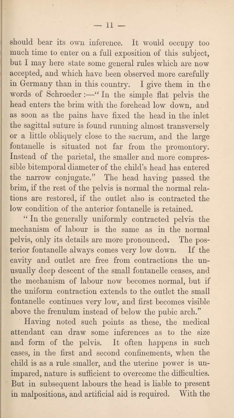 should bear its own inference. It would occupy too much time to enter on a full exposition of this subject, but I may here state some general rules which are now accepted, and which have been observed more carefully in Germany than in this country. I give them in the words of Schroeder :—“ In the simple flat pelvis the head enters the brim with the forehead low down, and as soon as the pains have fixed the head in the inlet the sagittal suture is found running almost transversely or a little obliquely close to the sacrum, and the large fontanelle is situated not far from the promontory. Instead of the parietal, the smaller and more compres¬ sible bitemporal diameter of the child’s head has entered the narrow conjugate.” The head having passed the brim, if the rest of the pelvis is normal the normal rela¬ tions are restored, if the outlet also is contracted the low condition of the anterior fontanelle is retained. “ In the generally uniformly contracted pelvis the mechanism of labour is the same as in the normal pelvis, only its details are more pronounced. The pos¬ terior fontanelle always comes very low down. If the cavity and outlet are free from contractions the un¬ usually deep descent of the small fontanelle ceases, and the mechanism of labour now becomes normal, but if the uniform contraction extends to the outlet the small fontanelle continues very low, and first becomes visible above the frenulum instead of below the pubic arch.” Having noted such points as these, the medical attendant can draw some inferences as to the size and form of the pelvis. It often happens in such cases, in the first and second confinements, when the child is as a rule smaller, and the uterine power is un- impared, nature is sufficient to overcome the difficulties. But in subsequent labours the head is liable to present in malpositions, and artificial aid is required. With the