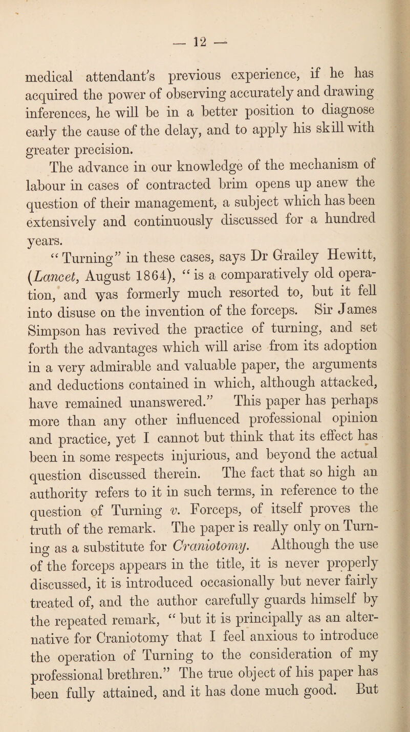 medical attendant's previous experience, if he has acquired the power of observing accurately and drawing inferences, he will be in a better position to diagnose early the cause of the delay, and to apply his skill with greater precision. The advance in our knowledge of the mechanism of labour in cases of contracted brim opens up anew the question of their management, a subject which has been extensively and continuously discussed for a hundred years. “ Turning in these cases, says Dr Grailey Hewitt, (Lancet, August 1864), “is a comparatively old opera¬ tion, and \^as formerly much resorted to, but it fell into disuse on the invention of the forceps. Sir James Simpson has revived the practice of turning, and set forth the advantages which will arise from its adoption in a very admirable and valuable paper, the arguments and deductions contained in which, although attacked, have remained unanswered. This paper has perhaps more than any other influenced professional opinion and practice, yet I cannot but think that its effect has been in some respects injurious, and beyond the actual question discussed therein. The fact that so high an authority refers to it in such terms, in reference to the question of Turning v. Forceps, of itself proves the truth of the remark. The paper is really only on Turn¬ ing as a substitute for Craniotomy. Although the use of the forceps appears in the title, it is never properly discussed, it is introduced occasionally but never fairly treated of, and the author carefully guards himself by the repeated remark, “ but it is principally as an alter¬ native for Craniotomy that I feel anxious to introduce the operation of Turning to the consideration of my professional brethren. The true object of his paper has been fully attained, and it has done much good. But