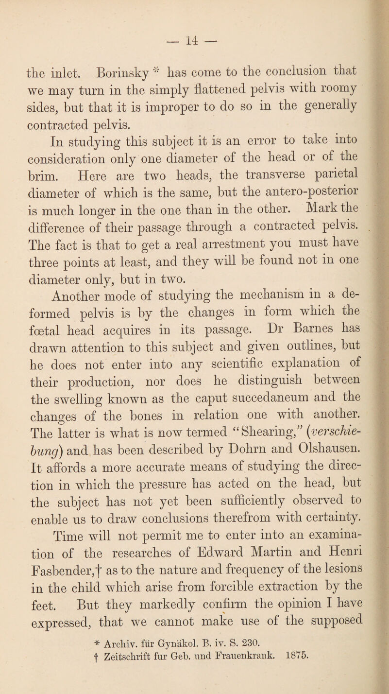 the inlet. Borinsky ”r lias come to the conclusion that we may turn in the simply flattened pelvis with roomy sides, but that it is improper to do so in the generally contracted pelvis. In studying this subject it is an error to take into consideration only one diameter of the head or of the brim. Here are two heads, the transverse parietal diameter of which is the same, but the antero-posterior is much longer in the one than in the other. Mark the difference of their passage through a contracted pelvis. The fact is that to get a real arrestment you must have three points at least, and they will be found not in one diameter only, but in two. Another mode of studying the mechanism in a de¬ formed pelvis is by the changes in form which the foetal head acquires in its passage. Dr Barnes has drawn attention to this subject and given outlines, but he does not enter into any scientific explanation of their production, nor does he distinguish between the swelling known as the caput succedaneum and the changes of the bones in relation one with another. The latter is what is now termed “Shearing/' (verschie- bung) and has been described by Dohrn and Olshausen. It affords a more accurate means of studying the direc¬ tion in which the pressure has acted on the head, but the subject has not yet been sufficiently observed to enable us to draw conclusions therefrom with certainty. Time will not permit me to enter into an examina¬ tion of the researches of Edward Martin and Henri Fasbender,! as to the nature and frequency of the lesions in the child which arise from forcible extraction by the feet. But they markedly confirm the opinion I have expressed, that we cannot make use of the supposed * Archiv. fur Gynakol. B. iv. S. 230. f Zeitschrift fur Geb. und Frauenkrank. 1875.