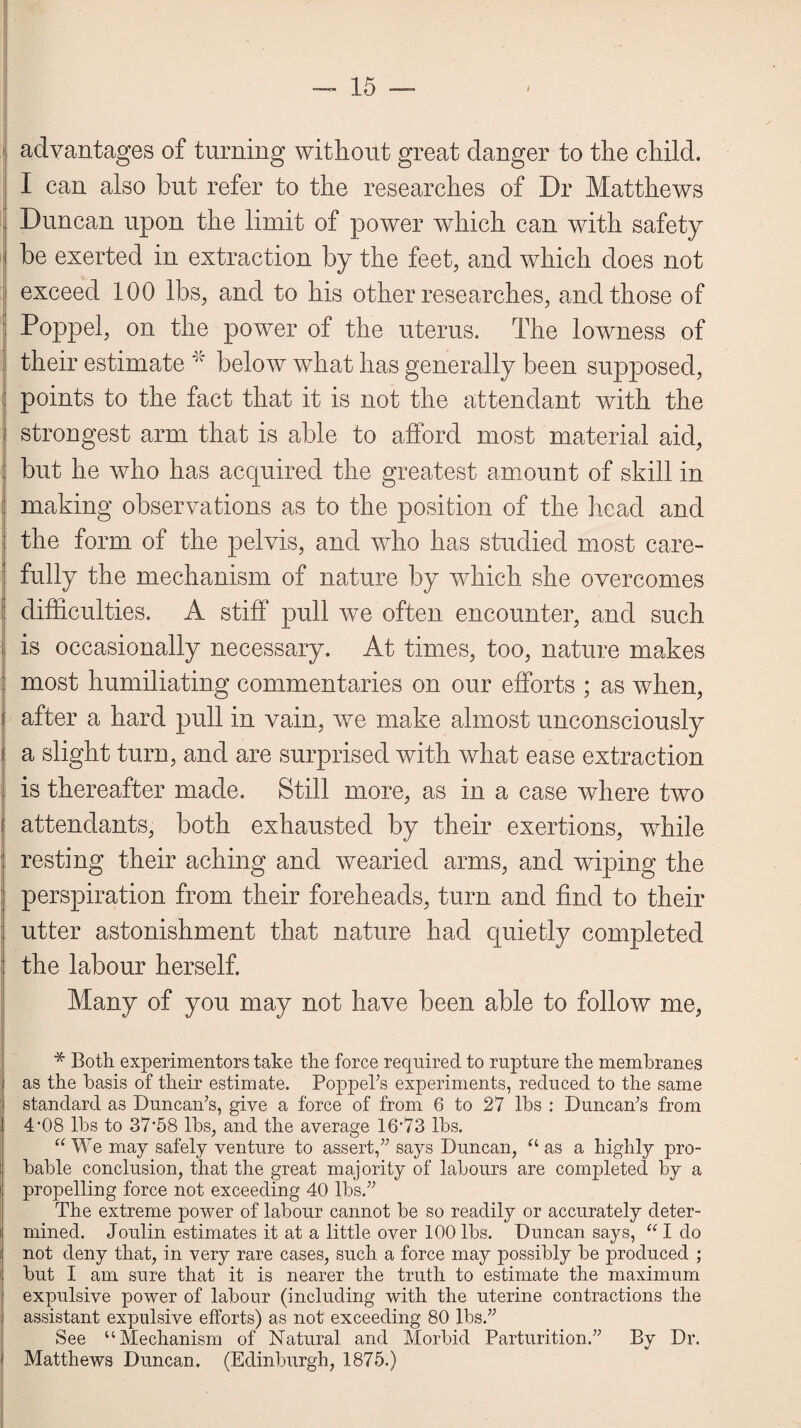 advantages of turning without great danger to the child. I can also hut refer to the researches of Dr Matthews j Duncan upon the limit of power which can with safety i he exerted in extraction by the feet, and which does not exceed 100 lbs, and to his other researches, and those of Poppel, on the power of the uterus. The lowness of their estimate * below what has generally been supposed, I points to the fact that it is not the attendant with the i strongest arm that is able to afford most material aid, ; but he who has acquired the greatest amount of skill in making observations as to the position of the head and the form of the pelvis, and who has studied most care¬ fully the mechanism of nature by which she overcomes difficulties. A stiff pull we often encounter, and such is occasionally necessary. At times, too, nature makes most humiliating commentaries on our efforts ; as when, : after a hard pull in vain, we make almost unconsciously i; a slight turn, and are surprised with what ease extraction is thereafter made. Still more, as in a case where two attendants, both exhausted by their exertions, while ; resting their aching and wearied arms, and wiping the perspiration from their foreheads, turn and find to their utter astonishment that nature had quietly completed : the labour herself. Many of you may not have been able to follow me, * Both experimentors take the force required to rupture the membranes as the basis of their estimate. Poppel’s experiments, reduced to the same standard as Duncan’s, give a force of from 6 to 27 lbs : Duncan’s from 4‘08 lbs to 37‘58 lbs, and the average 16’73 lbs. “ We may safely venture to assert,” says Duncan, “ as a highly pro¬ bable conclusion, that the great majority of labours are completed by a propelling force not exceeding 40 lbs.” The extreme power of labour cannot be so readily or accurately deter¬ mined. Joulin estimates it at a little over 100 lbs. Duncan says, “ I do not deny that, in very rare cases, such a force may possibly be produced ; but I am sure that it is nearer the truth to estimate the maximum expulsive power of labour (including with the uterine contractions the assistant expulsive efforts) as not exceeding 80 lbs.” See “Mechanism of Natural and Morbid Parturition.” By Dr. Matthews Duncan. (Edinburgh, 1875.)