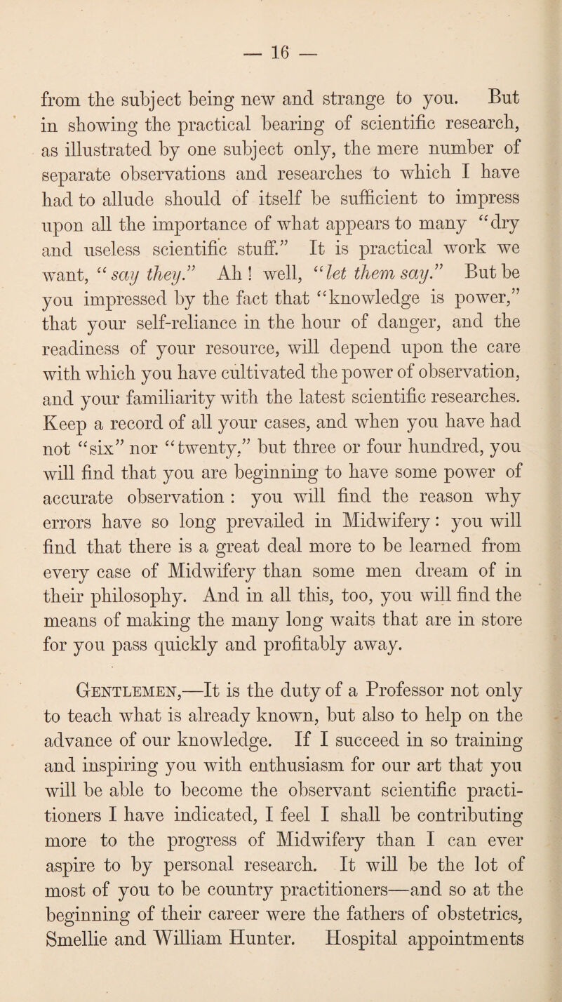 from the subject being new and strange to you. But in showing the practical bearing of scientific research, as illustrated by one subject only, the mere number of separate observations and researches to which I have had to allude should of itself be sufficient to impress upon all the importance of what appears to many “dry and useless scientific stuff/’ It is practical work we want, “say they” Ah! well, “let them say” But be you impressed by the fact that “knowledge is power,” that your self-reliance in the hour of danger, and the readiness of your resource, will depend upon the care with which you have cultivated the power of observation, and your familiarity with the latest scientific researches. Keep a record of all your cases, and when you have had not “six” nor “twenty,” but three or four hundred, you will find that you are beginning to have some power of accurate observation : you will find the reason why errors have so long prevailed in Midwifery: you will find that there is a great deal more to be learned from every case of Midwifery than some men dream of in their philosophy. And in all this, too, you will find the means of making the many long waits that are in store for you pass quickly and profitably away. Gentlemen,—It is the duty of a Professor not only to teach what is already known, but also to help on the advance of our knowledge. If I succeed in so training and inspiring you with enthusiasm for our art that you will be able to become the observant scientific practi¬ tioners I have indicated, I feel I shall be contributing more to the progress of Midwifery than I can ever aspire to by personal research. It will be the lot of most of you to be country practitioners—and so at the beginning of their career were the fathers of obstetrics, Smellie and William Hunter. Hospital appointments
