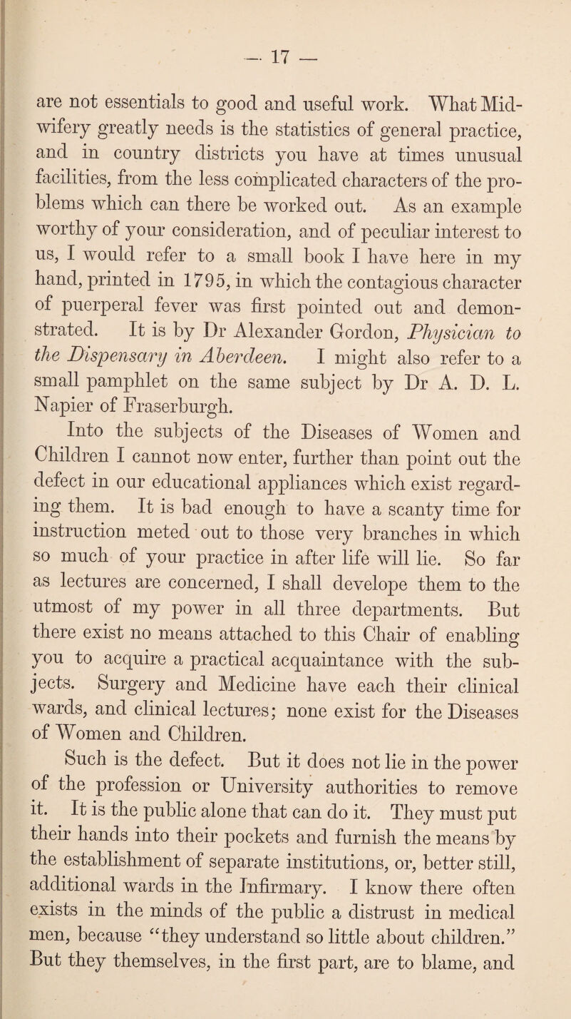 are not essentials to good and useful work. What Mid¬ wifery greatly needs is the statistics of general practice, and in country districts you have at times unusual facilities, from the less complicated characters of the pro¬ blems which can there be worked out. As an example worthy of your consideration, and of peculiar interest to us, I would refer to a small book I have here in my hand, printed in 1795, in which the contagious character of puerperal fever was first pointed out and demon¬ strated. It is by Dr Alexander Gordon, Physician to the Dispensary in Aberdeen. I might also refer to a small pamphlet on the same subject by Dr A. D. L. Napier of Fraserburgh. Into the subjects of the Diseases of Women and Children I cannot now enter, further than point out the defect in our educational appliances which exist regard¬ ing them. It is bad enough to have a scanty time for instruction meted out to those very branches in which so much of your practice in after life will lie. So far as lectures are concerned, I shall develope them to the utmost of my power in all three departments. But there exist no means attached to this Chair of enabling you to acquire a practical acquaintance with the sub¬ jects. Surgery and Medicine have each their clinical wards, and clinical lectures; none exist for the Diseases of Women and Children. Such is the defect. But it does not lie in the power of the profession or University authorities to remove it. It is the public alone that can do it. They must put their hands into their pockets and furnish the means by the establishment of separate institutions, or, better still, additional wards in the Infirmary. I know there often exists in the minds of the public a distrust in medical men, because “they understand so little about children.” But they themselves, in the first part, are to blame, and