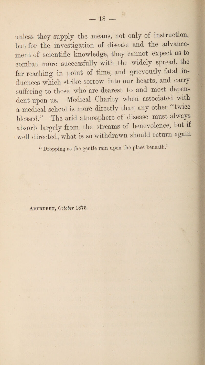 unless they supply the means, not only of instruction, hut for the investigation of disease and the advance¬ ment of scientific knowledge, they cannot expect us to combat more successfully with the widely spread, the far reaching in point of time, and grievously fatal in¬ fluences which strike sorrow into our hearts, and carry suffering to those who are dearest to and most depen¬ dent upon us. Medical Charity when associated with a medical school is more directly than any other twice blessed.v The and atmosphere of disease must always absorb largely from the streams of benevolence, but if well directed, what is so withdrawn should return again “ Dropping as tlie gentle rain upon the place beneath.” Aberdeen, October 1875.