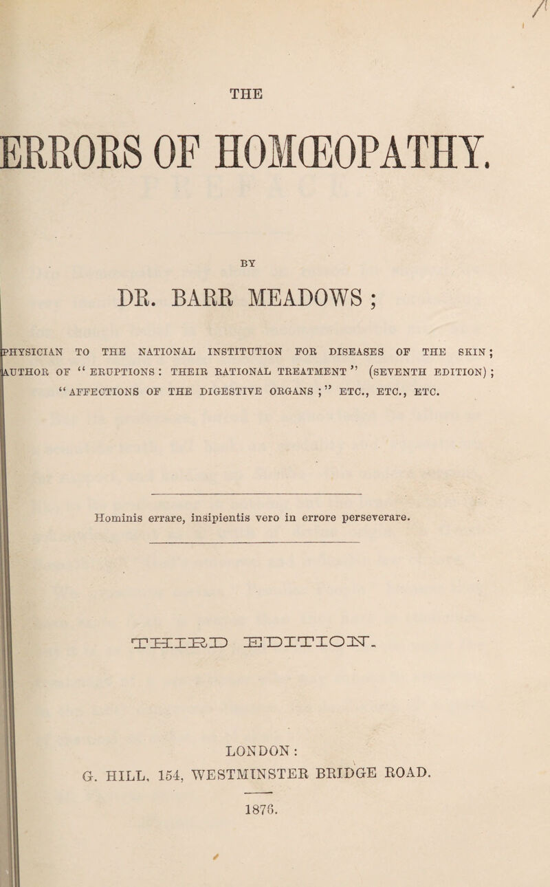 THE ERRORS OF HOMEOPATHY. BY DR. BARR MEADOWS ; PHYSICIAN TO THE NATIONAL INSTITUTION FOB DISEASES OF THE SKIN ; AUTHOR OF “ERUPTIONS: THEIR RATIONAL TREATMENT” (SEVENTH EDITION); “AFFECTIONS OF THE DIGESTIVE ORGANS;” ETC., ETC,, ETC. Hominis errare, insipientis vero in errore perseverare. — THIED JHTDITIOjNT. '• LONDON: G. HILL, 154, WESTMINSTER BRIDGE ROAD.