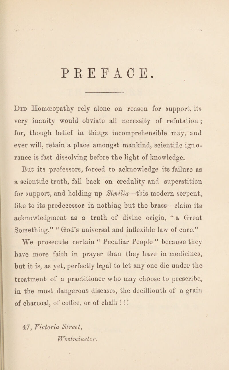 9 PREFACE Did Homoeopathy rely alone on reason for support, its very inanity would obviate all necessity of refutation ; for, though belief in things incomprehensible may, and ever will, retain a place amongst mankind, scientific igno¬ rance is fast dissolving before the light of knowledge. But its professors, forced to acknowledge its failure as a scientific truth, fall back on credulity and superstition for support, and holding up Similia—this modern serpent, like to its predecessor in nothing but the brass—claim its acknowledgment as a truth of divine origin, “ a Great Something,” “ God’s universal and inflexible law of cure.” We prosecute certain “ Peculiar People ” because they have more faith in prayer than they have in medicines, but it is, as yet, perfectly legal to let any one die under the treatment of a practitioner who may choose to prescribe^, in the most dangerous diseases, the decillionth of a grain of charcoal, of coffee, or of chalk ! ! ! 47, Victoria Street, Westminster,