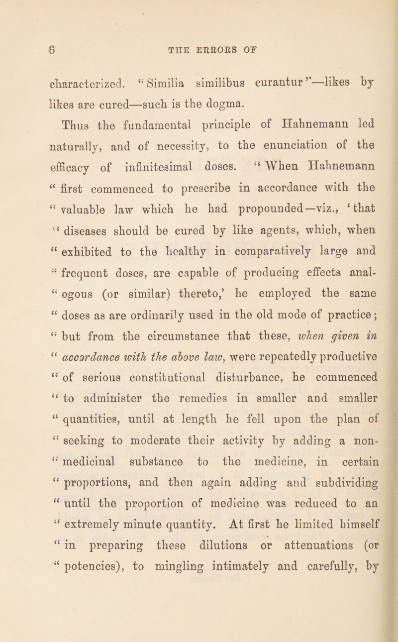 characterized. “ Similia similibus curantur5'—likes by likes are cured—such is the dogma. Thus the fundamental principle of Hahnemann led naturally, and of necessity, to the enunciation of the efficacy of infinitesimal doses. “ When Hahnemann “ first commenced to prescribe in accordance with the “valuable law which he had propounded—viz., ‘that “ diseases should be cured by like agents, which, when “ exhibited to the healthy in comparatively large and “ frequent doses, are capable of producing effects anal- “ ogous (or similar) thereto,’ he employed the same “ doses as are ordinarily used in the old mode of practice; “ but from the circumstance that these, when given in “ accordance with the above law, were repeatedly productive “ of serious constitutional disturbance, he commenced “ to administer the remedies in smaller and smaller “ quantities, until at length he fell upon the plan of “ seeking to moderate their activity by adding a non- “ medicinal substance to the medicine, in certain “ proportions, and then again adding and subdividing “ until the proportion of medicine was reduced to an “ extremely minute quantity. At first he limited himself “ in preparing these dilutions or attenuations (or “ potencies), to mingling intimately and carefully, by