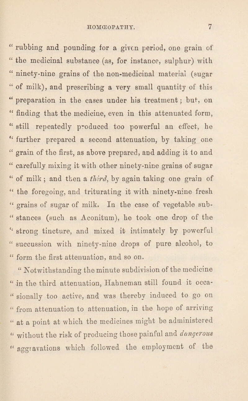 “ rubbing and pounding for a given period, one grain of “ the medicinal substance (as, for instance, sulphur) with “ ninety-nine grains of the non-medicinal material (sugar “ of milk), and prescribing a very small quantity of this “ preparation in the cases under his treatment; but, on “ finding that the medicine, even in this attenuated form, “ still repeatedly produced too powerful an effect, he “ further prepared a second attenuation, by taking one “ grain of the first, as above prepared, and adding it to and “ carefully mixing it with other ninety-nine grains of sugar “ of milk ; and then a third, by again taking one grain of “ the foregoing, and triturating it with ninety-nine fresh “ grains of sugar of milk, In the case of vegetable sub- “ stances (such as Aconitum), he took one drop of the ‘‘ strong tincture, and mixed it intimately by powerful “ succussion with ninety-nine drops of pure alcohol, to “ form the first attenuation, and so on. “ Notwithstanding the minute subdivision of the medicine “ in the third attenuation, Hahneman still found it occa- “ sionally too active, and was thereby induced to go on “ from attenuation to attenuation, in the hope of arriving “ at a point at which the medicines might be administered “ without the risk of producing those painful and dangerous C( aggravations which followed the employment of the