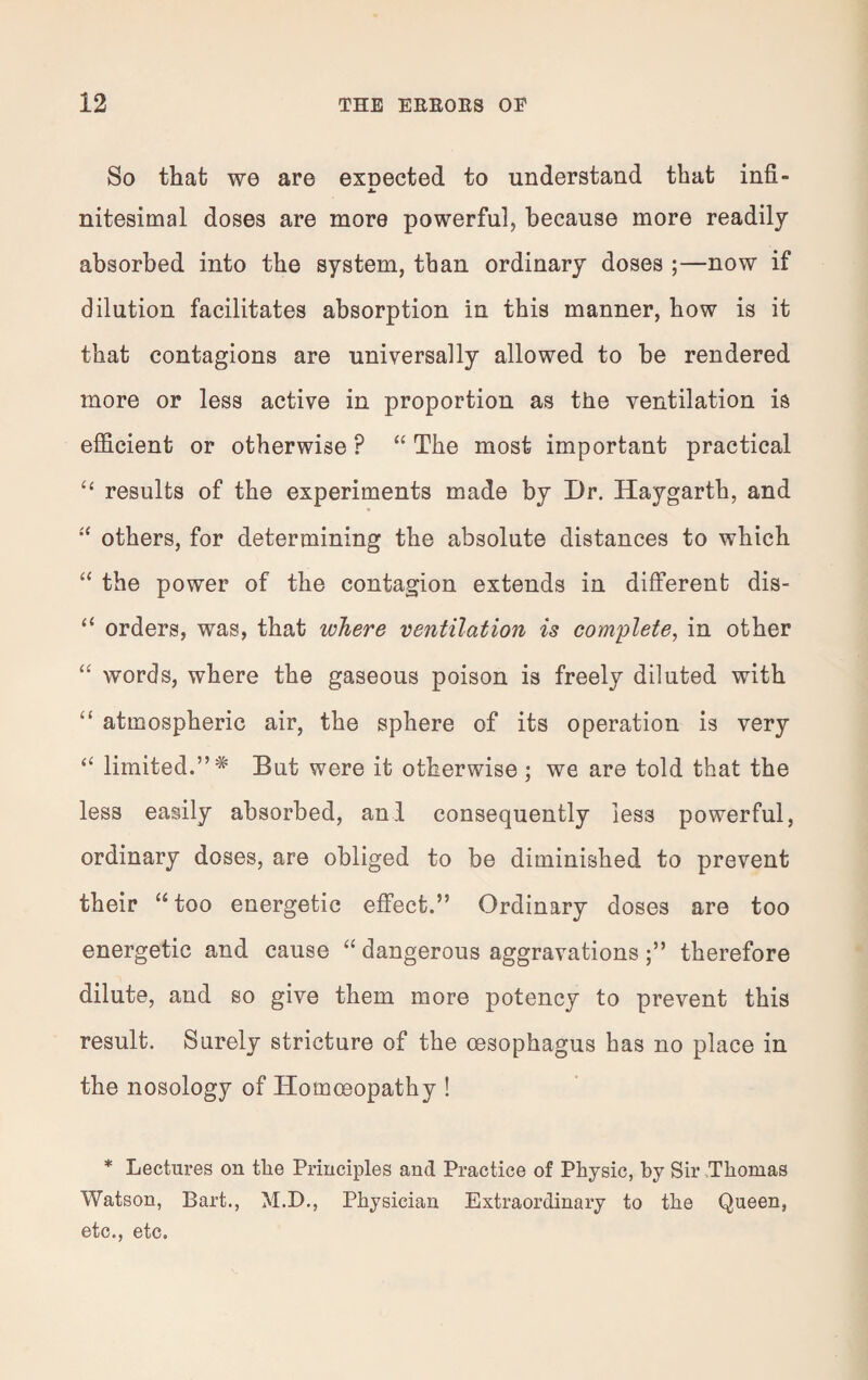 So that wo are exnected to understand that infi- ±. nitesimal doses are more powerful, because more readily absorbed into the system, than ordinary doses ;—now if dilution facilitates absorption in this manner, how is it that contagions are universally allowed to be rendered more or less active in proportion as the ventilation is efficient or otherwise P “ The most important practical “ results of the experiments made by Dr. Haygarth, and “ others, for determining the absolute distances to which “ the power of the contagion extends in different dis- “ orders, was, that where ventilation is complete, in other “ words, where the gaseous poison is freely diluted with “ atmospheric air, the sphere of its operation is very “ limited.”5* But were it otherwise ; we are told that the less easily absorbed, anl consequently less powerful, ordinary doses, are obliged to be diminished to prevent their “ too energetic effect.” Ordinary doses are too energetic and cause “ dangerous aggravationstherefore dilute, and so give them more potency to prevent this result. Surely stricture of the oesophagus has no place in the nosology of Homoeopathy ! * Lectures on the Principles and Practice of Physic, by Sir Thomas Watson, Bart., M.D., Physician Extraordinary to the Queen, etc., etc.