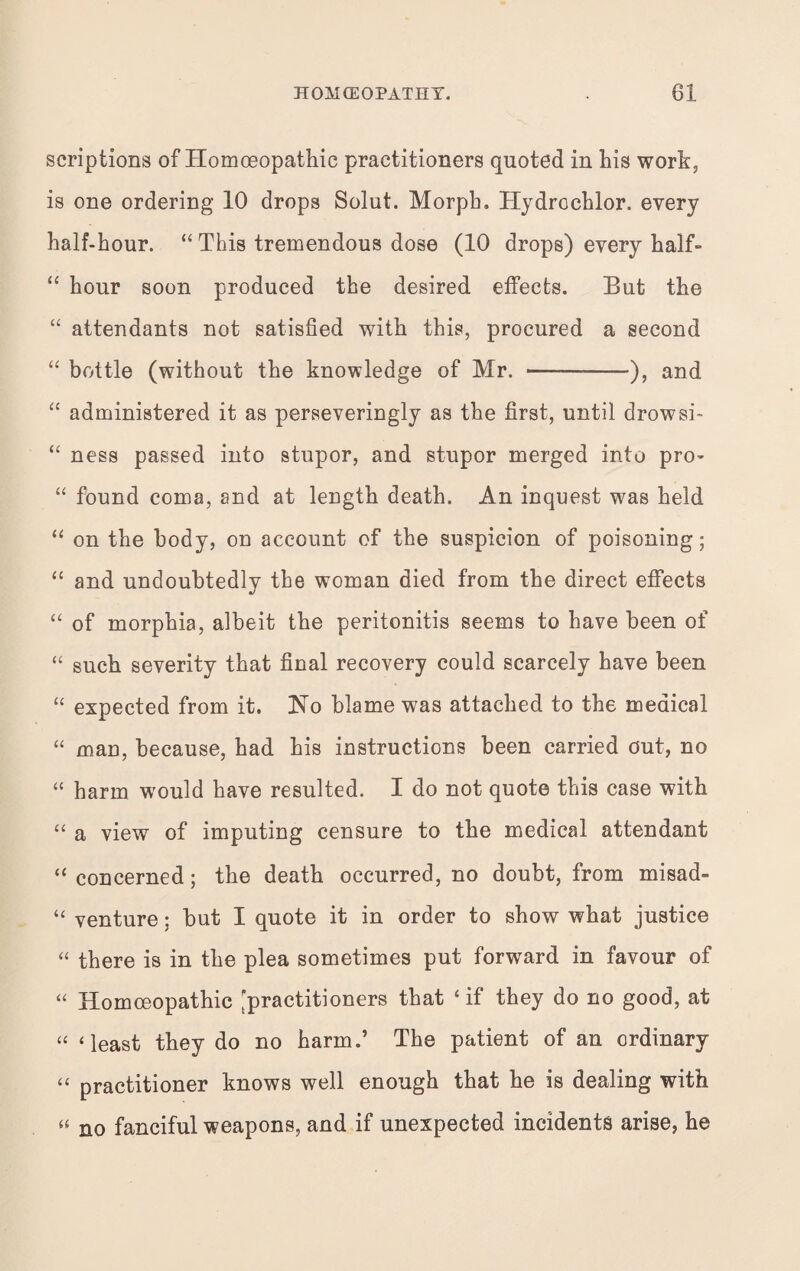 scriptions of Homoeopathic practitioners quoted in his work, is one ordering 10 drops Solut. Morph. Hydrochlor. every half-hour. “ This tremendous dose (10 drops) every half- “ hour soon produced the desired effects. But the “ attendants not satisfied with this, procured a second “ bottle (without the knowledge of Mr. --), and “ administered it as perseveringly as the first, until drowsi- “ ness passed into stupor, and stupor merged into pro- “ found coma, and at length death. An inquest was held “ on the body, on account of the suspicion of poisoning; “ and undoubtedly the woman died from the direct effects “ of morphia, albeit the peritonitis seems to have been of “ such severity that final recovery could scarcely have been “ expected from it. No blame was attached to the medical “ man, because, had his instructions been carried out, no “ harm would have resulted. I do not quote this case with “ a view of imputing censure to the medical attendant “ concerned; the death occurred, no doubt, from misad- “ venture; but I quote it in order to show what justice “ there is in the plea sometimes put forward in favour of “ Homoeopathic [practitioners that ‘ if they do no good, at “ ‘least they do no harm.’ The patient of an ordinary “ practitioner knows well enough that he is dealing with « no fanciful weapons, and if unexpected incidents arise, he