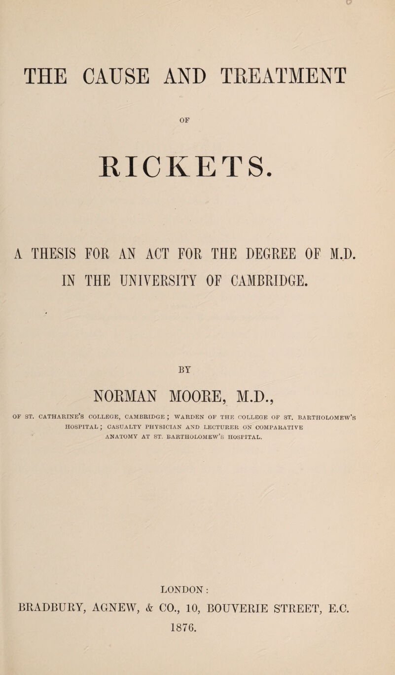 THE CAUSE AND TREATMENT OF RICKETS. A THESIS FOR AN ACT FOR THE DEGREE OF M.D. IN THE UNIVERSITY OF CAMBRIDGE. BY NOEMAN MOOEE, M.D., of st. Catharine’s college, Cambridge ; warden of the college of st. bartiiolomeav’s hospital; casualty physician and lecturer on comparative ANATOMY AT ST. BARTHOLOMEW’S HOSPITAL. LONDON: BRADBURY, AGNEW, k CO., 10, BOUVERIE STREET, E.C. 1876.