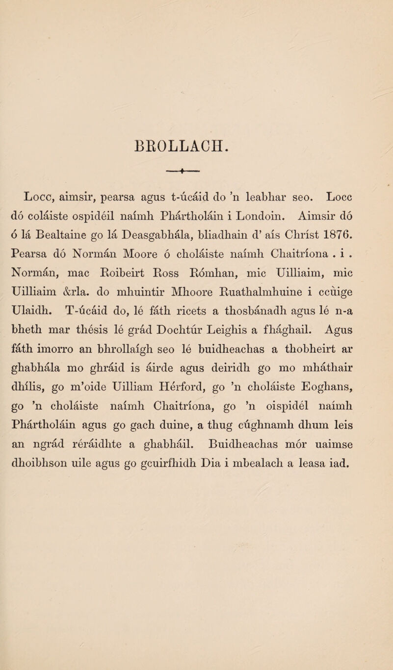 BEOLLACH. + Locc, aimsir, pearsa agus t-ucaid do ’n leabliar seo. Locc do colaiste ospideil naimh Phartholain i Londoin. Aimsir do 6 la Bealtaine go la Deasgabhala, bliadliain d’ ais Christ 1876. Pearsa do Norman Moore 6 cholaiste naimh Chaitriona . i . Norman, mac Boibeirt Boss Bomhan, mic Uilliaim, mic Uilliaim &rla. do mhuintir Mhoore Buathalmhuine i cchige Ulaidh. T-ucaid do, le fath ricets a thosbanadh agus le n-a bheth mar thesis le grad Dochtur Leighis a fhaghail. Agus fath imorro an bhrollaigh seo le buidheachas a thobheirt ar ghabhala mo ghraid is airde agus deiridh go mo mhathair dhilis, go m’oide Uilliam Herford, go ’n cholaiste Eoghans, go ’n cholaiste naimh Chaitriona, go ’n oispidel naimh Phartholain agus go gach duine, a thug cughnamh dhum leis an ngrad reraidhte a ghabhail. Buidheachas mor uaimse dhoibhson uile agus go gcuirfhidh Dia i mbealach a leasa iad.