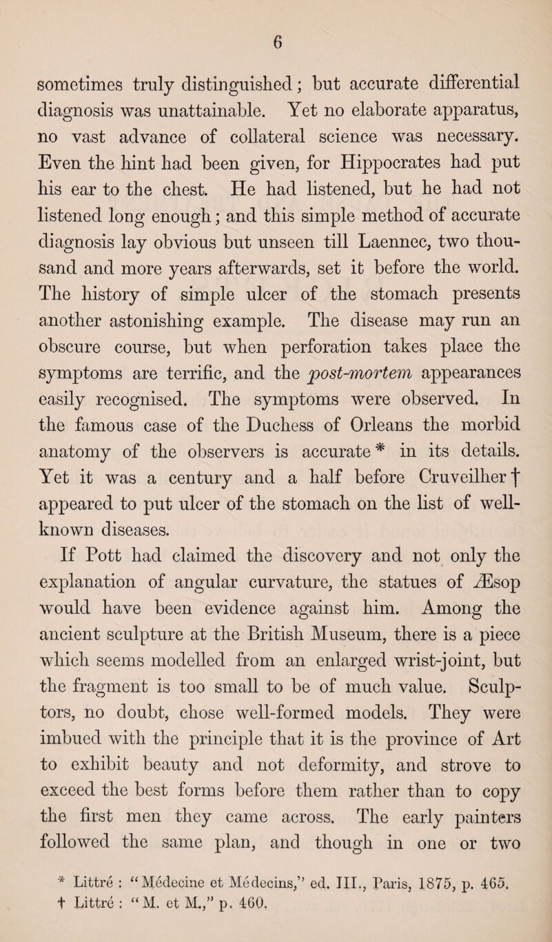 sometimes truly distinguished; but accurate differential diagnosis was unattainable. Yet no elaborate apparatus, no vast advance of collateral science was necessary. Even the hint had been given, for Hippocrates had put his ear to the chest. He had listened, but he had not listened long enough; and this simple method of accurate diagnosis lay obvious but unseen till Laennec, two thou¬ sand and more years afterwards, set it before the world. The history of simple ulcer of the stomach presents another astonishing example. The disease may run an obscure course, but when perforation takes place the symptoms are terrific, and the post-mortem appearances easily recognised. The symptoms were observed. In the famous case of the Duchess of Orleans the morbid anatomy of the observers is accurate# in its details. Yet it was a century and a half before Cruveilher f appeared to put ulcer of the stomach on the list of well- known diseases. If Pott had claimed the discovery and not only the explanation of angular curvature, the statues of iEsop would have been evidence against him. Among the ancient sculpture at the British Museum, there is a piece which seems modelled from an enlarged wrist-joint, but the fragment is too small to be of much value. Sculp¬ tors, no doubt, chose well-formed models. They were imbued with the principle that it is the province of Art to exhibit beauty and not deformity, and strove to exceed the best forms before them rather than to copy the first men they came across. The early painters followed the same plan, and though in one or two * Littre : “Medecine et Medecins,’’ ed. III., Paris, 1875, p. 465. t Littre : “M. et M.,” p. 460.