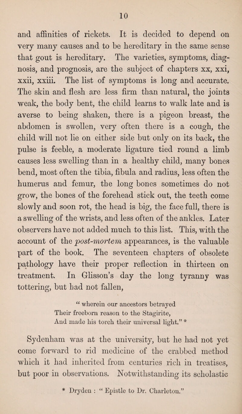 and affinities of rickets. It is decided to depend on very many causes and to be hereditary in the same sense that gout is hereditary. The varieties, symptoms, diag¬ nosis, and prognosis, are the subject of chapters xx, xxi, xxii, xxiii. The list of symptoms is long and accurate. The skin and flesh are less firm than natural, the joints weak, the body bent, the child learns to walk late and is averse to being shaken, there is a pigeon breast, the abdomen is swollen, very often there is a cough, the child will not lie on either side but only on its back, the pulse is feeble, a moderate ligature tied round a limb causes less swelling than in a healthy child, many bones bend, most often the tibia, fibula and radius, less often the humerus and femur, the long bones sometimes do not grow, the bones of the forehead stick out, the teeth come slowly and soon rot, the head is big, the face full, there is a swelling of the wrists, and less often of the ankles. Later observers have not added much to this list. This, with the account of the post-mortem appearances, is the valuable part of the book. The seventeen chapters of obsolete pathology have their proper reflection in thirteen on treatment. In Glisson’s day the long tyranny was tottering, but had not fallen, “ wherein onr ancestors betrayed Their freeborn reason to the Stagirite, And made his torch their universal light.” * Sydenham was at the university, but he had not yet come forward to rid medicine of the crabbed method which it had inherited from centuries rich in treatises, but poor in observations. Notwithstanding its scholastic * Dry den : “ Epistle to Dr. Charleton.”