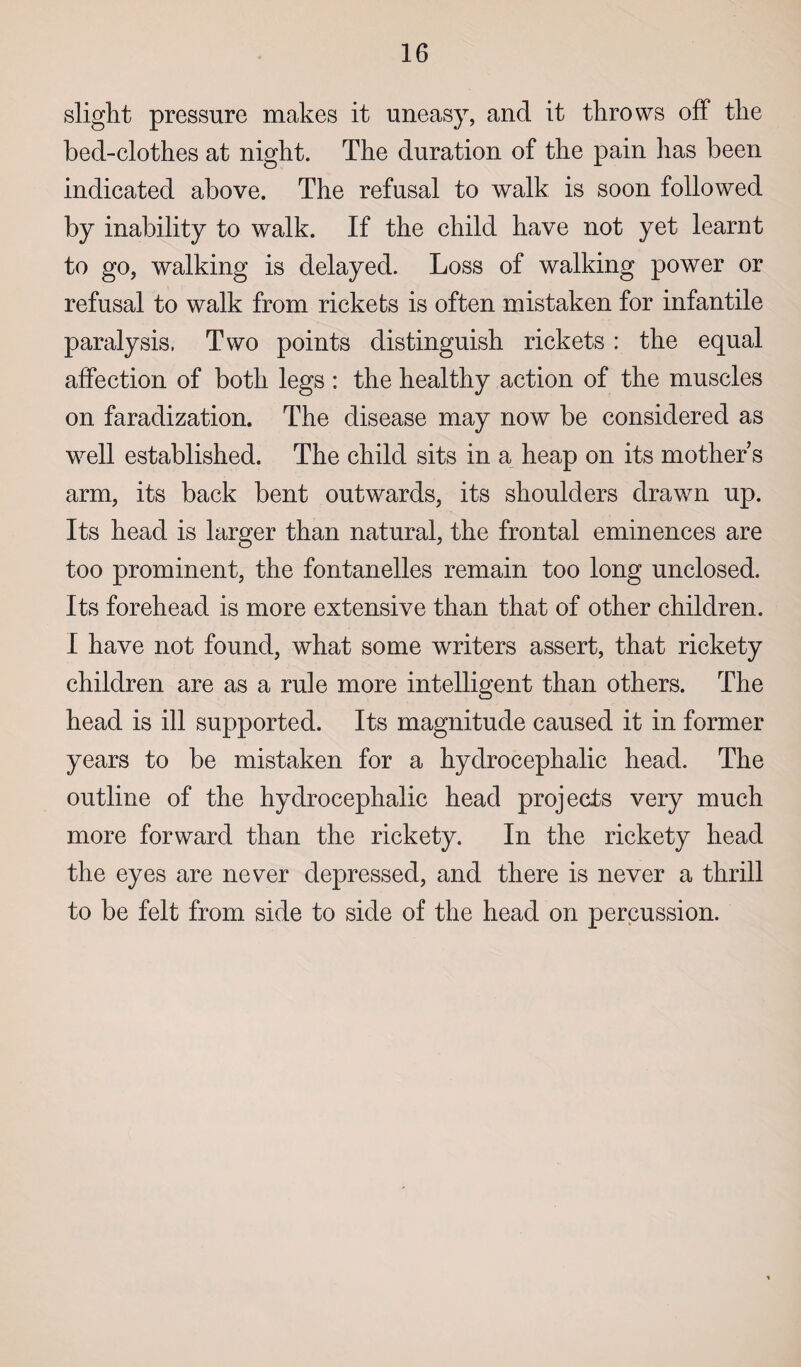 slight pressure makes it uneasy, and it throws off the bed-clothes at night. The duration of the pain has been indicated above. The refusal to walk is soon followed by inability to walk. If the child have not yet learnt to go, walking is delayed. Loss of walking power or refusal to walk from rickets is often mistaken for infantile paralysis, Two points distinguish rickets: the equal affection of both legs : the healthy action of the muscles on faradization. The disease may now be considered as well established. The child sits in a heap on its mother s arm, its back bent outwards, its shoulders drawn up. Its head is larger than natural, the frontal eminences are too prominent, the fontanelles remain too long unclosed. Its forehead is more extensive than that of other children. I have not found, what some writers assert, that rickety children are as a rule more intelligent than others. The head is ill supported. Its magnitude caused it in former years to be mistaken for a hydrocephalic head. The outline of the hydrocephalic head projects very much more forward than the rickety. In the rickety head the eyes are never depressed, and there is never a thrill to be felt from side to side of the head on percussion.