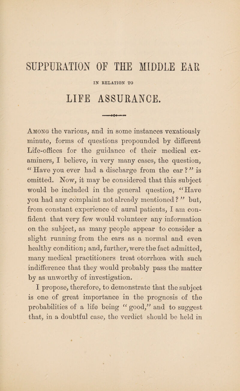 SUPPURATION OF THE MIDDLE EAR IN RELATION TO LIFE ASSURANCE. Among the various, and in some instances vexatiously minute, forms of questions propounded by different Life-offices for the guidance of their medical ex¬ aminers, I believe, in very many cases, the question, “ Have you ever had a discharge from the ear ? ” is omitted. Now, it may be considered that this subject would be included in the general question, “Have you had any complaint not already mentioned ? but, from constant experience of aural patients, 1 am con¬ fident that very few would volunteer any information on the subject, as many people appear to consider a slight running from the ears as a normal and even healthy condition; and, further, were the fact admitted, many medical practitioners treat otorrhoea with such indifference that they would probably pass the matter by as unworthy of investigation. I propose, therefore, to demonstrate that the subject is one of great importance in the prognosis of the probabilities of a life being “ good/' and to suggest that, in a doubtful case, the verdict should be held in