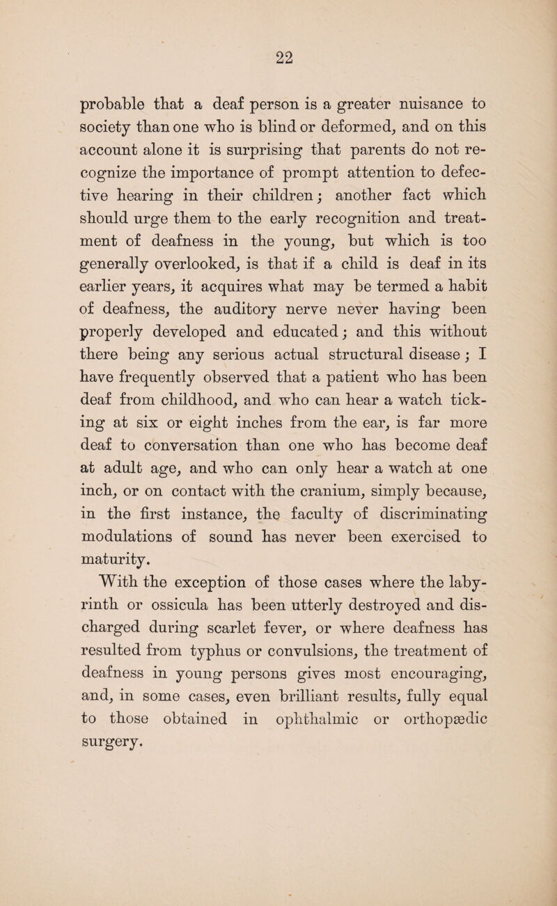 probable tbat a deaf person is a greater nuisance to society tban one wbo is blind or deformed, and on this account alone it is surprising that parents do not re¬ cognize the importance of prompt attention to defec¬ tive hearing in their children; another fact which should urge them to the early recognition and treat¬ ment of deafness in the young, but which is too generally overlooked, is that if a child is deaf in its earlier years, it acquires what may be termed a habit of deafness, the auditory nerve never having been properly developed and educated; and this without there being any serious actual structural disease; I have frequently observed that a patient who has been deaf from childhood, and who can hear a watch tick¬ ing at six or eight inches from the ear, is far more deaf to conversation than one who has become deaf at adult age, and who can only hear a watch at one inch, or on contact with the cranium, simply because, in the first instance, the faculty of discriminating modulations of sound has never been exercised to maturity. With the exception of those cases where the laby¬ rinth or ossicula has been utterly destroyed and dis¬ charged during scarlet fever, or where deafness has resulted from typhus or convulsions, the treatment of deafness in young persons gives most encouraging, and, in some cases, even brilliant results, fully equal to those obtained in ophthalmic or orthopaedic surgery.