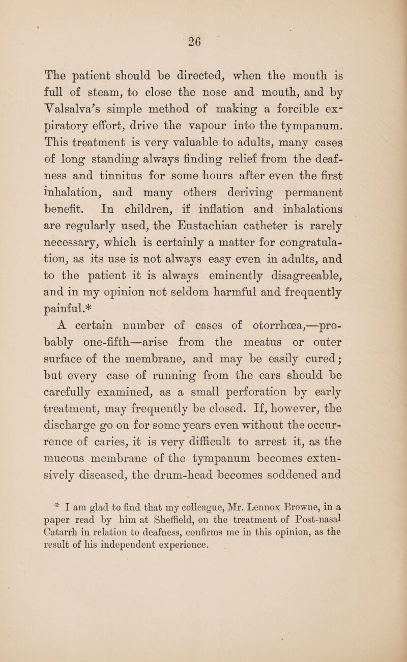 Y The patient should be directed, when the mouth is full of steam, to close the nose and mouth, and by Valsalva's simple method of making a forcible ex¬ piratory effort, drive the vapour into the tympanum. This treatment is very valuable to adults, many cases of long standing always finding relief from the deaf¬ ness and tinnitus for some hours after even the first inhalation, and many others deriving permanent benefit. In children, if inflation and inhalations are regularly used, the Eustachian catheter is rarely necessary, which is certainly a matter for congratula¬ tion, as its use is not always easy even in adults, and to the patient it is always eminently disagreeable, and in my opinion not seldom harmful and frequently painful.* A certain number of cases of otorrhcea,—pro¬ bably one-fifth—arise from the meatus or outer surface of the membrane, and may be easily cured; but every case of running from the ears should be carefully examined, as a small perforation by early treatment, may frequently be closed. If, however, the discharge go on for some years even without the occur¬ rence of caries, it is very difficult to arrest it, as the mucous membrane of the tympanum becomes exten¬ sively diseased, the drum-head becomes soddened and * I am glad to find that my colleague, Mr. Lennox Browne, in a paper read by him at Sheffield, on the treatment of Post-nasal Catarrh in relation to deafness, confirms me in this opinion, as the result of his independent experience.