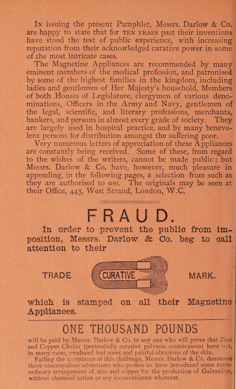 In issuing the present Pamphlet, Messrs. Darlow & Co. are happy to state that for ten years past their inventions have stood the test of public experience, with increasing reputation from their acknowledged curative power in some of the most intricate cases. The Magnetine Appliances are recommended by many eminent members of the medical profession, and patronised by some of the highest families in the kingdom, including ladies and gentlemen of Her Majesty’s household. Members of both Houses of Legislature, clergymen of various deno¬ minations, Officers in the Army and Navy, gentlemen of the legal, scientific, and literary professions, merchants, bankers, and persons in almost every grade of society. They are largely used in hospital practice, and by many benevo¬ lent persons for distribution amongst the suffering poor. Very numerous letters of appreciation of these Appliances are constantl}^ being received. Some of these, from regard to the wishes of the writers, cannot be made public; but Messrs. Darlow & Co. have, however, much pleasure in appending, in the following pages, a selection from such as they are authorised to use. The originals may be seen at their Office, 443, West Strand, London, W.C. FRAU D. In order to prevent the public from im¬ position, Messrs. Darlow & Go. beg to call attention to their which is stamped on all their Appliances. MARK. Magnetine ONE THOUSAND POUNDS will be paid by Messrs. Darlow & Co. to any one who will prove that Zinc and Copper Chains (pretendedly curative galvanic contrivances) have not, in many cases, produced bad sores and painful abrasions of the skin. Failing the acceptance of this challenge, Messrs. Darlow & Co. denounce those unscrupulous advertisers who profess to have introduced some extra¬ ordinary arrangement of zinc and copper for the production of Galvanism, without chemical action or any inconvenience whatever.