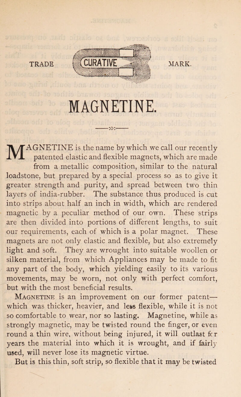 TRADE MARK. MAGNETINE. -:o:- MAGNETINE is the name by which we call our recently patented elastic and flexible magnets, which are made from a metallic composition, similar to the natural loadstone, but prepared by a special process so as to give it greater strength and purity, and spread between two thin layers of india-rubber. The substance thus produced is cut into strips about half an inch in width, which are rendered magnetic by a peculiar method of our own. These strips are then divided into portions of different lengths, to suit our requirements, each of which is a polar magnet. These magnets are not only elastic and flexible, but also extremely light and soft. They are wrought into suitable woollen or silken material, from which Appliances may be made to fit any part of the body, which yielding easily to its various movements, may be worn, not only with perfect comfort, but with the most beneficial results. Magnetine is an improvement on our former patent— which was thicker, heavier, and less flexible, while it is not so comfortable to wear, nor so lasting. Magnetine, while as strongly magnetic, may be twisted round the finger, or even round a thin wire, without being injured, it will outlast fcr years the material into which it is wrought, and if fairly used, will never lose its magnetic virtue. But is this thin, soft strip, so flexible that it may be twisted