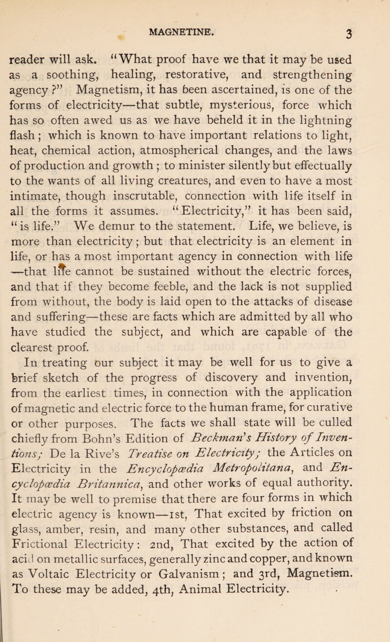 reader will ask. “What proof have we that it may be used as a soothing, healing, restorative, and strengthening agency Magnetism, it has been ascertained, is one of the forms of electricity—that subtle, mysterious, force which has so often awed us as we have beheld it in the lightning flash; which is known to have important relations to light, heat, chemical action, atmospherical changes, and the laws of production and growth ; to minister silently but effectually to the wants of all living creatures, and even to have a most intimate, though inscrutable, connection with life itself in all the forms it assumes. “ Electricity,” it has been said, “ is life.” We demur to the statement. Life, we believe, is more than electricity; but that electricity is an element in life, or has a most important agency in connection with life —that iffe cannot be sustained without the electric forces, and that if they become feeble, and the lack is not supplied from without, the body is laid open to the attacks of disease and suffering—these are facts which are admitted by all who have studied the subject, and which are capable of the clearest proof. In treating our subject it may be well for us to give a brief sketch of the progress of discovery and invention, from the earliest times, in connection with the application of magnetic and electric force to the human frame, for curative or other purposes. The facts we shall state will be culled chiefly from Bohn’s Edition of Beckman's History of Inven¬ tions; De la Rive’s Treatise on Electricity; the Articles on Electricity in the Encyclopcedia Metropolitana^ and En- cyclopcedia Britannica^ and other works of equal authority. It may be well to premise that there are four forms in which electric agency is known—ist, That excited by friction on glass, amber, resin, and many other substances, and called Frictional Electricity: 2nd, That excited by the action of aci J on metallic surfaces, generally zinc and copper, and known as Voltaic Electricity or Galvanism; and 3rd, Magnetism. To these may be added, 4th, Animal Electricity.