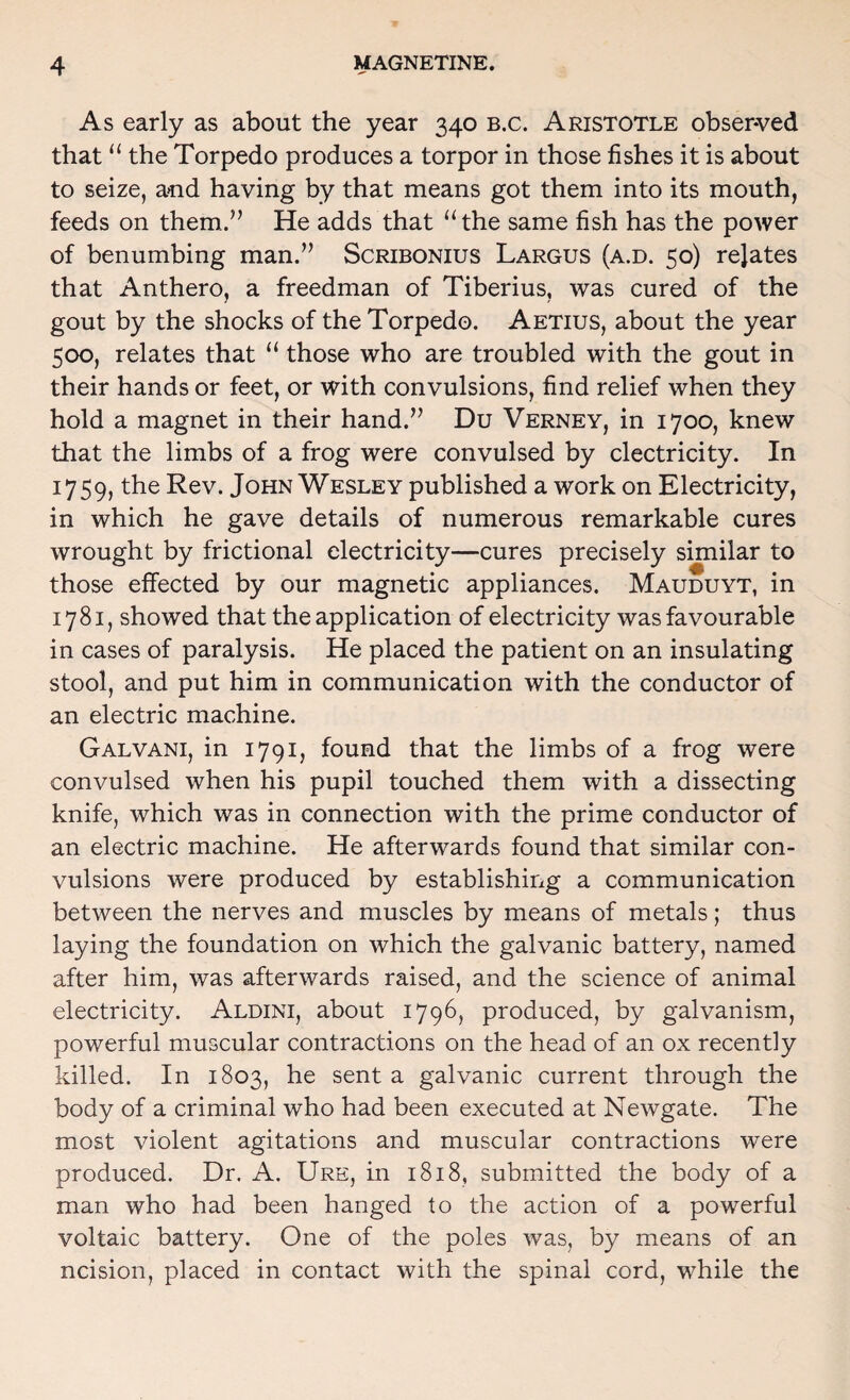 As early as about the year 340 b.c. Aristotle obser-ved that the Torpedo produces a torpor in those fishes it is about to seize, and having by that means got them into its mouth, feeds on them.’’ He adds that ‘‘the same fish has the power of benumbing man.” Scribonius Largus (a.d. 50) rejates that Anthero, a freedman of Tiberius, was cured of the gout by the shocks of the Torpedo. Aetius, about the year 500, relates that “ those who are troubled with the gout in their hands or feet, or with convulsions, find relief when they hold a magnet in their hand.” Du Verney, in 1700, knew that the limbs of a frog were convulsed by electricity. In 1759, the Rev. John Wesley published a work on Electricity, in which he gave details of numerous remarkable cures wrought by frictional electricity—cures precisely similar to those effected by our magnetic appliances. Mauduyt, in 1781, showed that the application of electricity was favourable in cases of paralysis. He placed the patient on an insulating stool, and put him in communication with the conductor of an electric machine. Galvani, in 1791, found that the limbs of a frog were convulsed when his pupil touched them with a dissecting knife, which was in connection with the prime conductor of an electric machine. He afterwards found that similar con¬ vulsions were produced by establishing a communication between the nerves and muscles by means of metals; thus laying the foundation on which the galvanic battery, named after him, was afterwards raised, and the science of animal electricity. Aldini, about 1796, produced, by galvanism, powerful muscular contractions on the head of an ox recently killed. In 1803, he sent a galvanic current through the body of a criminal who had been executed at Newgate. The most violent agitations and muscular contractions were produced. Dr. A. Ure, in 1818, submitted the body of a man who had been hanged to the action of a powerful voltaic battery. One of the poles was, by means of an ncision, placed in contact with the spinal cord, while the