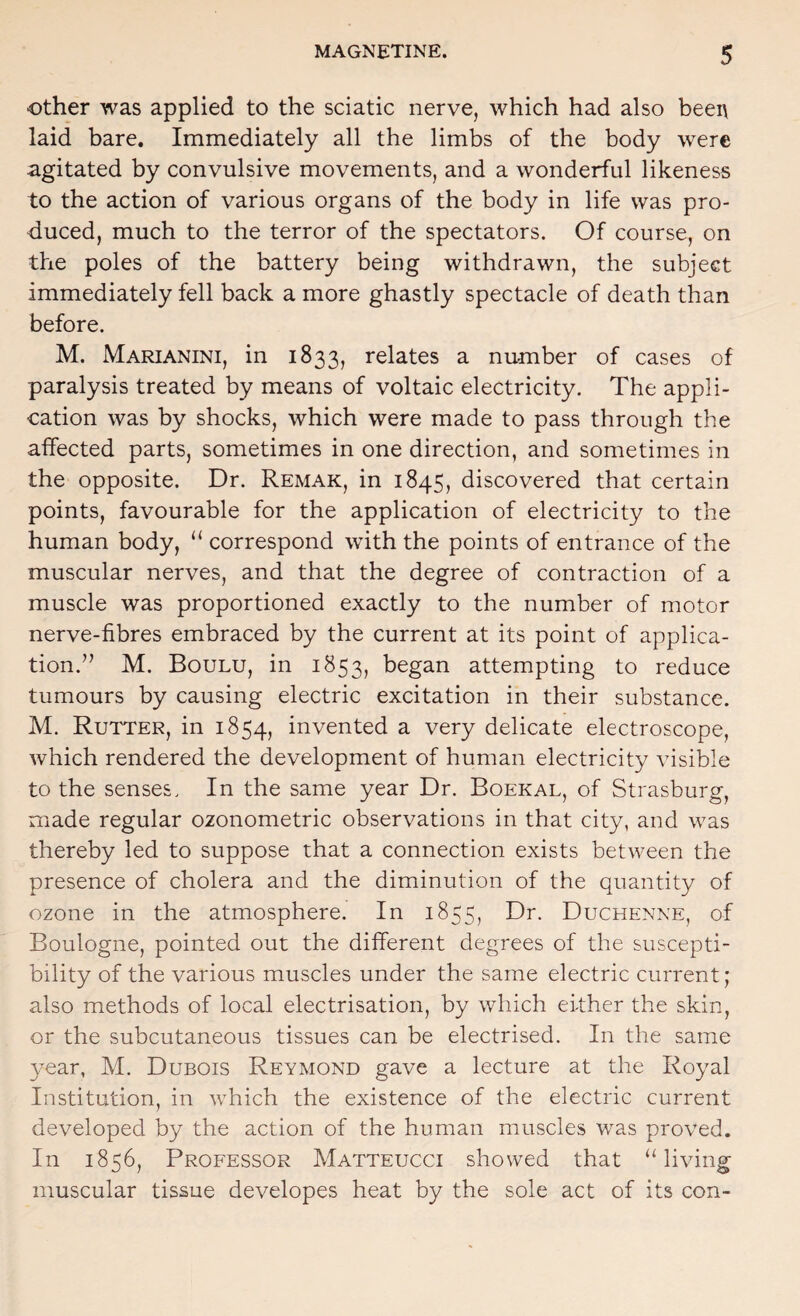 Other was applied to the sciatic nerve, which had also been laid bare. Immediately all the limbs of the body were agitated by convulsive movements, and a wonderful likeness to the action of various organs of the body in life was pro¬ duced, much to the terror of the spectators. Of course, on the poles of the battery being withdrawn, the subject immediately fell back a more ghastly spectacle of death than before. M. Marianini, in 1833, relates a number of cases of paralysis treated by means of voltaic electricity. The appli¬ cation was by shocks, which were made to pass through the affected parts, sometimes in one direction, and sometimes in the opposite. Dr. Remak, in 1845, discovered that certain points, favourable for the application of electricity to the human body, correspond with the points of entrance of the muscular nerves, and that the degree of contraction of a muscle was proportioned exactly to the number of motor nerve-fibres embraced by the current at its point of applica¬ tion.” M. Boulu, in 1853, began attempting to reduce tumours by causing electric excitation in their substance. M. Rutter, in 1854, invented a very delicate electroscope, which rendered the development of human electricity visible to the senses. In the same year Dr. Boekal, of Strasburg, made regular ozonometric observations in that city, and was thereby led to suppose that a connection exists between the presence of cholera and the diminution of the quantity of ozone in the atmosphere. In 1855, Dr. Duchenne, of Boulogne, pointed out the different degrees of the suscepti¬ bility of the various muscles under the same electric current; also methods of local electrisation, by which either the skin, or the subcutaneous tissues can be electrised. In the same year, M. Dubois Reymond gave a lecture at the Royal Institution, in which the existence of the electric current developed by the action of the human muscles was proved. In 1856, Professor Matteucci showed that “living muscular tissue developes heat by the sole act of its con-