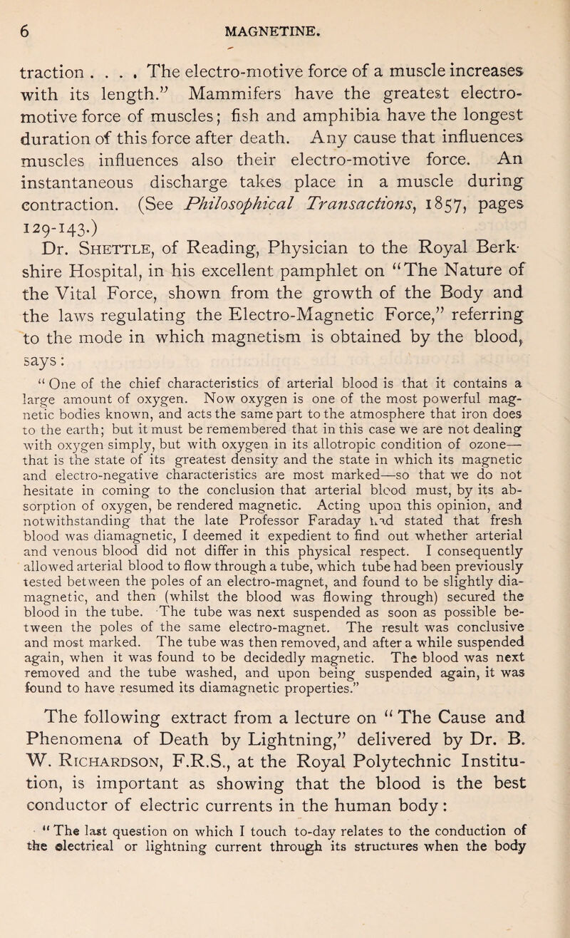 traction .... The electro-motive force of a muscle increases with its length.’^ Mammifers have the greatest electro¬ motive force of muscles; fish and amphibia have the longest duration of this force after death. Any cause that influences muscles influences also their electro-motive force. An instantaneous discharge takes place in a muscle during contraction. (See Philosophical Transactions^ 1857, pages 129-143.) Dr. Shettle, of Reading, Physician to the Royal Berk¬ shire Hospital, in his excellent pamphlet on “The Nature of the Vital Force, shown from the growth of the Body and the laws regulating the Electro-Magnetic Force,” referring to the mode in which magnetism is obtained by the bloody says: “ One of the chief characteristics of arterial blood is that it contains a large amount of oxygen. Now oxygen is one of the most powerful mag¬ netic bodies known, and acts the same part to the atmosphere that iron does to the earth; but it must be remembered that in this case we are not dealing with oxygen simply, but with oxygen in its allotropic condition of ozone— that is the state of its greatest density and the state in which its magnetic and electro-negative characteristics are most marked—so that we do not hesitate in coming to the conclusion that arterial blood must, by its ab¬ sorption of oxygen, be rendered magnetic. Acting upon this opinion, and notwithstanding that the late Professor Faraday Lad stated that fresh blood was diamagnetic, I deemed it expedient to find out whether arterial and venous blood did not differ in this physical respect. I consequently allowed arterial blood to flow through a tube, which tube had been previously tested between the poles of an electro-magnet, and found to be slightly dia¬ magnetic, and then (whilst the blood was flowing through) secured the blood in the tube. The tube was next suspended as soon as possible be¬ tween the poles of the same electro-magnet. The result was conclusive and most marked. The tube was then removed, and after a while suspended again, when it was found to be decidedly magnetic. The blood was next removed and the tube washed, and upon being suspended again, it was found to have resumed its diamagnetic properties.” The following extract from a lecture on “ The Cause and Phenomena of Death by Lightning,” delivered by Dr. B. W. Richardson, F.R.S., at the Royal Polytechnic Institu¬ tion, is important as showing that the blood is the best conductor of electric currents in the human body: “ The last question on which I touch to-day relates to the conduction of the electrical or lightning current through its structures when the body
