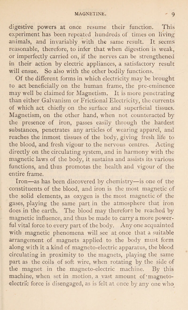 digestive powers at once resume their function. This experiment has been repeated hundreds of times on living animals, and invariably with the same result. It seems reasonable, therefore, to infer that when digestion is weak, or imperfectly carried on, if the nerves can be strengthened in their action by electric appliances, a satisfactory result will ensue. So also with the other bodily functions. Of the different forms in which electricity may be brought to act beneficially on the human frame, the pre-eminence may well be claimed for Magnetism. It is more penetrating than either Galvanism or Frictional Electricity, the currents of which act chiefly on the surface and superficial tissues. Magnetism, on the other hand, when not counteracted by the presence of iron, passes easily through the hardest substances, penetrates any articles of wearing apparel, and reaches the inmost tissues of the body, giving fresh life to the blood, and fresh vigour to the nervous centres. Acting directly on the circulating system, and in harmony with the magnetic laws of the body, it sustains and assists its various functions, and thus promotes the health and vigour of the entire frame. Iron—as has been discovered by chemistry—is one of the constituents of the blood, and iron is the most magnetic of the solid elements, as oxygen is the most magnetic of the gases, playing the same part in the atmosphere that iron does in the earth. The blood may therefore be reached by magnetic influence, and thus be made to carry a more power¬ ful vital force to every part of the body. Any one acquainted with magnetic phenomena will see at once that a suitable arrangement of magnets applied to the body must form along with it a kind of magneto-electric apparatus, the blood circulating in proximity to the magnets, playing the same part as the coils of soft wire, when rotating by the side of the magnet in the magneto-electric machine. By this machine, when set in motion, a vast amount of*magneto¬ electric force is disengaged, as is felt at once by any one who